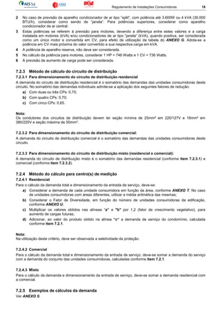 Regulamento de Instalações Consumidoras 18
2 No caso de previsão de aparelho condicionador de ar tipo “split”, com potência até 3.600W ou 4 kVA (30.000
BTU/h), considerar como sendo de “janela”. Para potências superiores, considerar como aparelho
condicionador de ar central.
3 Estas potências se referem à previsão para motores, devendo a diferença entre estes valores e a carga
instalada em motores (kVA) e/ou condicionadores de ar tipo “janela” (kVA), quando positiva, ser considerada
como um único motor e convertida em CV, para efeito de utilização da tabela do ANEXO G. Adota-se a
potência em CV mais próxima do valor convertido e sua respectiva carga em kVA.
4 A potência de aparelho reserva, não deve ser considerada.
5 No cálculo da potência para motores, considerar 1 HP = 746 Watts e 1 CV = 736 Watts.
6 A previsão de aumento de carga pode ser considerada.
7.2.3 Método de cálculo do circuito de distribuição
7.2.3.1 Para dimensionamento do circuito de distribuição residencial
A demanda do circuito de distribuição residencial é o somatório das demandas das unidades consumidoras deste
circuito. No somatório das demandas individuais admite-se a aplicação dos seguintes fatores de redução:
a) Com duas ou três CPs: 0,75;
b) Com quatro CPs: 0,70;
c) Com cinco CPs: 0,65.
Nota:
Os condutores dos circuitos de distribuição devem ter seção mínima de 25mm² em 220/127V e 16mm² em
380/220V e seção máxima de 50mm².
7.2.3.2 Para dimensionamento do circuito de distribuição comercial:
A demanda do circuito de distribuição comercial é o somatório das demandas das unidades consumidoras deste
circuito.
7.2.3.3 Para dimensionamento do circuito de distribuição misto (residencial e comercial):
A demanda do circuito de distribuição misto é o somatório das demandas residencial (conforme item 7.2.3.1) e
comercial (conforme item 7.2.3.2).
7.2.4 Método do cálculo para centro(s) de medição
7.2.4.1 Residencial
Para o cálculo da demanda total e dimensionamento da entrada de serviço, deve-se:
a) Considerar a demanda de cada unidade consumidora em função da área, conforme ANEXO T. No caso
de unidades consumidoras com áreas diferentes, utilizar a média aritmética das mesmas;
b) Considerar o Fator de Diversidade, em função do número de unidades consumidoras da edificação,
conforme ANEXO U;
c) Multiplicar os valores obtidos nas alíneas “a” e "b" por 1,2 (fator de crescimento vegetativo), para
aumento de cargas futuras;
d) Adicionar, ao valor do produto obtido na alínea “c“ a demanda de serviço do condomínio, calculada
conforme item 7.2.1.
Nota:
Na utilização deste critério, deve ser observada a seletividade da proteção.
7.2.4.2 Comercial
Para o cálculo da demanda total e dimensionamento da entrada de serviço, deve-se somar a demanda do serviço
com a demanda do conjunto das unidades consumidoras, calculadas conforme item 7.2.1.
7.2.4.3 Misto
Para o cálculo da demanda e dimensionamento da entrada de serviço, deve-se somar a demanda residencial com
a comercial.
7.2.5 Exemplos de cálculos da demanda
Ver ANEXO S.
 