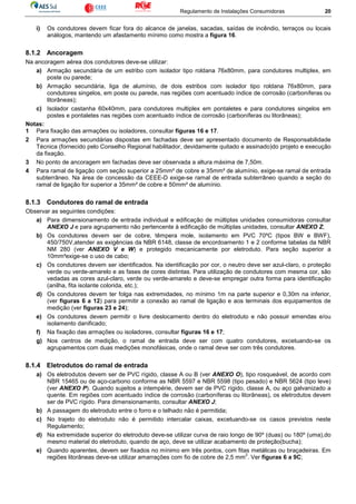 Regulamento de Instalações Consumidoras 20
i) Os condutores devem ficar fora do alcance de janelas, sacadas, saídas de incêndio, terraços ou locais
análogos, mantendo um afastamento mínimo como mostra a figura 16.
8.1.2 Ancoragem
Na ancoragem aérea dos condutores deve-se utilizar:
a) Armação secundária de um estribo com isolador tipo roldana 76x80mm, para condutores multiplex, em
poste ou parede;
b) Armação secundária, liga de alumínio, de dois estribos com isolador tipo roldana 76x80mm, para
condutores singelos, em poste ou parede, nas regiões com acentuado índice de corrosão (carboníferas ou
litorâneas);
c) Isolador castanha 60x40mm, para condutores multiplex em pontaletes e para condutores singelos em
postes e pontaletes nas regiões com acentuado índice de corrosão (carboníferas ou litorâneas);
Notas:
1 Para fixação das armações ou isoladores, consultar figuras 16 e 17.
2 Para armações secundárias dispostas em fachadas deve ser apresentado documento de Responsabilidade
Técnica (fornecido pelo Conselho Regional habilitador, devidamente quitado e assinado)do projeto e execução
da fixação.
3 No ponto de ancoragem em fachadas deve ser observada a altura máxima de 7,50m.
4 Para ramal de ligação com seção superior a 25mm² de cobre e 35mm² de alumínio, exige-se ramal de entrada
subterrâneo. Na área de concessão da CEEE-D exige-se ramal de entrada subterrâneo quando a seção do
ramal de ligação for superior a 35mm² de cobre e 50mm² de alumínio.
8.1.3 Condutores do ramal de entrada
Observar as seguintes condições:
a) Para dimensionamento de entrada individual e edificação de múltiplas unidades consumidoras consultar
ANEXO J e para agrupamento não pertencente à edificação de múltiplas unidades, consultar ANEXO Z;
b) Os condutores devem ser de cobre, têmpera mole, isolamento em PVC 70ºC (tipos BW e BWF),
450/750V,atender as exigências da NBR 6148, classe de encordoamento 1 e 2 conforme tabelas da NBR
NM 280 (ver ANEXO V e W) e protegido mecanicamente por eletroduto. Para seção superior a
10mm²exige-se o uso de cabo;
c) Os condutores devem ser identificados. Na identificação por cor, o neutro deve ser azul-claro, o proteção
verde ou verde-amarelo e as fases de cores distintas. Para utilização de condutores com mesma cor, são
vedadas as cores azul-claro, verde ou verde-amarelo e deve-se empregar outra forma para identificação
(anilha, fita isolante colorida, etc.);
d) Os condutores devem ter folga nas extremidades, no mínimo 1m na parte superior e 0,30m na inferior,
(ver figuras 6 a 12) para permitir a conexão ao ramal de ligação e aos terminais dos equipamentos de
medição (ver figuras 23 e 24);
e) Os condutores devem permitir o livre deslocamento dentro do eletroduto e não possuir emendas e/ou
isolamento danificado;
f) Na fixação das armações ou isoladores, consultar figuras 16 e 17;
g) Nos centros de medição, o ramal de entrada deve ser com quatro condutores, excetuando-se os
agrupamentos com duas medições monofásicas, onde o ramal deve ser com três condutores.
8.1.4 Eletrodutos do ramal de entrada
a) Os eletrodutos devem ser de PVC rígido, classe A ou B (ver ANEXO O), tipo rosqueável, de acordo com
NBR 15465 ou de aço-carbono conforme as NBR 5597 e NBR 5598 (tipo pesado) e NBR 5624 (tipo leve)
(ver ANEXO P). Quando sujeitos a intempérie, devem ser de PVC rígido, classe A, ou aço galvanizado a
quente. Em regiões com acentuado índice de corrosão (carboníferas ou litorâneas), os eletrodutos devem
ser de PVC rígido. Para dimensionamento, consultar ANEXO J;
b) A passagem do eletroduto entre o forro e o telhado não é permitida;
c) No trajeto do eletroduto não é permitido intercalar caixas, excetuando-se os casos previstos neste
Regulamento;
d) Na extremidade superior do eletroduto deve-se utilizar curva de raio longo de 90º (duas) ou 180º (uma),do
mesmo material do eletroduto, quando de aço, deve se utilizar acabamento de proteção(bucha);
e) Quando aparentes, devem ser fixados no mínimo em três pontos, com fitas metálicas ou braçadeiras. Em
regiões litorâneas deve-se utilizar amarrações com fio de cobre de 2,5 mm
2
. Ver figuras 6 a 9C;
 