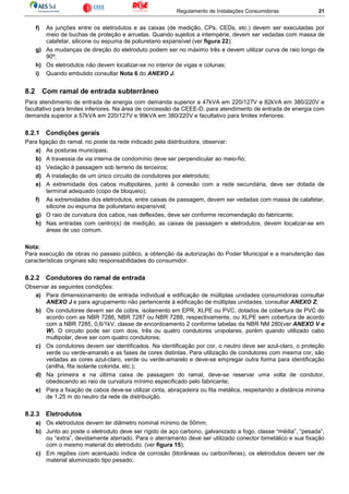 Regulamento de Instalações Consumidoras 21
f) As junções entre os eletrodutos e as caixas (de medição, CPs, CEDs, etc.) devem ser executadas por
meio de buchas de proteção e arruelas. Quando sujeitos a intempérie, devem ser vedadas com massa de
calafetar, silicone ou espuma de poliuretano expansível (ver figura 22);
g) As mudanças de direção do eletroduto podem ser no máximo três e devem utilizar curva de raio longo de
90º;
h) Os eletrodutos não devem localizar-se no interior de vigas e colunas;
i) Quando embutido consultar Nota 6 do ANEXO J.
8.2 Com ramal de entrada subterrâneo
Para atendimento de entrada de energia com demanda superior a 47kVA em 220/127V e 82kVA em 380/220V e
facultativo para limites inferiores. Na área de concessão da CEEE-D, para atendimento de entrada de energia com
demanda superior a 57kVA em 220/127V e 99kVA em 380/220V e facultativo para limites inferiores.
8.2.1 Condições gerais
Para ligação do ramal, no poste da rede indicado pela distribuidora, observar:
a) As posturas municipais;
b) A travessia de via interna de condomínio deve ser perpendicular ao meio-fio;
c) Vedação à passagem sob terreno de terceiros;
d) A instalação de um único circuito de condutores por eletroduto;
e) A extremidade dos cabos multipolares, junto à conexão com a rede secundária, deve ser dotada de
terminal adequado (copo de bloqueio);
f) As extremidades dos eletrodutos, entre caixas de passagem, devem ser vedadas com massa de calafetar,
silicone ou espuma de poliuretano expansível;
g) O raio de curvatura dos cabos, nas deflexões, deve ser conforme recomendação do fabricante;
h) Nas entradas com centro(s) de medição, as caixas de passagem e eletrodutos, devem localizar-se em
áreas de uso comum.
Nota:
Para execução de obras no passeio público, a obtenção da autorização do Poder Municipal e a manutenção das
características originais são responsabilidades do consumidor.
8.2.2 Condutores do ramal de entrada
Observar as seguintes condições:
a) Para dimensionamento de entrada individual e edificação de múltiplas unidades consumidoras consultar
ANEXO J e para agrupamento não pertencente à edificação de múltiplas unidades, consultar ANEXO Z;
b) Os condutores devem ser de cobre, isolamento em EPR, XLPE ou PVC, dotados de cobertura de PVC de
acordo com as NBR 7286, NBR 7287 ou NBR 7288, respectivamente, ou XLPE sem cobertura de acordo
com a NBR 7285, 0,6/1kV, classe de encordoamento 2 conforme tabelas da NBR NM 280(ver ANEXO V e
W). O circuito pode ser com dois, três ou quatro condutores unipolares, porém quando utilizado cabo
multipolar, deve ser com quatro condutores;
c) Os condutores devem ser identificados. Na identificação por cor, o neutro deve ser azul-claro, o proteção
verde ou verde-amarelo e as fases de cores distintas. Para utilização de condutores com mesma cor, são
vedadas as cores azul-claro, verde ou verde-amarelo e deve-se empregar outra forma para identificação
(anilha, fita isolante colorida, etc.);
d) Na primeira e na última caixa de passagem do ramal, deve-se reservar uma volta de condutor,
obedecendo ao raio de curvatura mínimo especificado pelo fabricante;
e) Para a fixação de cabos deve-se utilizar cinta, abraçadeira ou fita metálica, respeitando a distância mínima
de 1,25 m do neutro da rede de distribuição.
8.2.3 Eletrodutos
a) Os eletrodutos devem ter diâmetro nominal mínimo de 50mm;
b) Junto ao poste o eletroduto deve ser rígido de aço carbono, galvanizado a fogo, classe “média”, “pesada”,
ou “extra”, devidamente aterrado. Para o aterramento deve ser utilizado conector bimetálico e sua fixação
com o mesmo material do eletroduto. (ver figura 15);
c) Em regiões com acentuado índice de corrosão (litorâneas ou carboníferas), os eletrodutos devem ser de
material aluminizado tipo pesado;
 