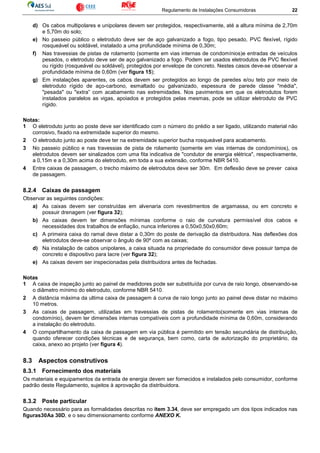 Regulamento de Instalações Consumidoras 22
d) Os cabos multipolares e unipolares devem ser protegidos, respectivamente, até a altura mínima de 2,70m
e 5,70m do solo;
e) No passeio público o eletroduto deve ser de aço galvanizado a fogo, tipo pesado, PVC flexível, rígido
rosqueável ou soldável, instalado a uma profundidade mínima de 0,30m;
f) Nas travessias de pistas de rolamento (somente em vias internas de condomínios)e entradas de veículos
pesados, o eletroduto deve ser de aço galvanizado a fogo. Podem ser usados eletrodutos de PVC flexível
ou rígido (rosqueável ou soldável), protegidos por envelope de concreto. Nestes casos deve-se observar a
profundidade mínima de 0,60m (ver figura 15);
g) Em instalações aparentes, os cabos devem ser protegidos ao longo de paredes e/ou teto por meio de
eletroduto rígido de aço-carbono, esmaltado ou galvanizado, espessura de parede classe "média",
"pesada" ou "extra” com acabamento nas extremidades. Nos pavimentos em que os eletrodutos forem
instalados paralelos as vigas, apoiados e protegidos pelas mesmas, pode se utilizar eletroduto de PVC
rígido.
Notas:
1 O eletroduto junto ao poste deve ser identificado com o número do prédio a ser ligado, utilizando material não
corrosivo, fixado na extremidade superior do mesmo.
2 O eletroduto junto ao poste deve ter na extremidade superior bucha rosqueável para acabamento.
3 No passeio público e nas travessias de pista de rolamento (somente em vias internas de condomínios), os
eletrodutos devem ser sinalizados com uma fita indicativa de "condutor de energia elétrica", respectivamente,
a 0,15m e a 0,30m acima do eletroduto, em toda a sua extensão, conforme NBR 5410.
4 Entre caixas de passagem, o trecho máximo de eletrodutos deve ser 30m. Em deflexão deve se prever caixa
de passagem.
8.2.4 Caixas de passagem
Observar as seguintes condições:
a) As caixas devem ser construídas em alvenaria com revestimentos de argamassa, ou em concreto e
possuir drenagem (ver figura 32);
b) As caixas devem ter dimensões mínimas conforme o raio de curvatura permissível dos cabos e
necessidades dos trabalhos de enfiação, nunca inferiores a 0,50x0,50x0,60m;
c) A primeira caixa do ramal deve distar a 0,30m do poste de derivação da distribuidora. Nas deflexões dos
eletrodutos deve-se observar o ângulo de 90º com as caixas;
d) Na instalação de cabos unipolares, a caixa situada na propriedade do consumidor deve possuir tampa de
concreto e dispositivo para lacre (ver figura 32);
e) As caixas devem ser inspecionadas pela distribuidora antes de fechadas.
Notas
1 A caixa de inspeção junto ao painel de medidores pode ser substituída por curva de raio longo, observando-se
o diâmetro mínimo do eletroduto, conforme NBR 5410.
2 A distância máxima da ultima caixa de passagem à curva de raio longo junto ao painel deve distar no máximo
10 metros.
3 As caixas de passagem, utilizadas em travessias de pistas de rolamento(somente em vias internas de
condomínio), devem ter dimensões internas compatíveis com a profundidade mínima de 0,60m, considerando
a instalação do eletroduto.
4 O compartilhamento da caixa de passagem em via pública é permitido em tensão secundária de distribuição,
quando oferecer condições técnicas e de segurança, bem como, carta de autorização do proprietário, da
caixa, anexo ao projeto (ver figura 4).
8.3 Aspectos construtivos
8.3.1 Fornecimento dos materiais
Os materiais e equipamentos da entrada de energia devem ser fornecidos e instalados pelo consumidor, conforme
padrão deste Regulamento, sujeitos à aprovação da distribuidora.
8.3.2 Poste particular
Quando necessário para as formalidades descritas no item 3.34, deve ser empregado um dos tipos indicados nas
figuras30Aa 30D, e o seu dimensionamento conforme ANEXO K.
 