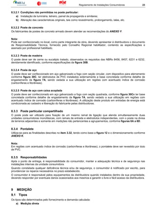 Regulamento de Instalações Consumidoras 23
8.3.2.1 Condições não permitidas no poste particular:
a) Instalação de luminária, letreiro, painel de propaganda e similares;
b) Alteração das características originais, tais como revestimento, prolongamento, talas, etc.
8.3.2.2 Poste de concreto
Os fabricantes de postes de concreto armado devem atender as recomendações do ANEXO Y.
Nota:
Pode ser confeccionado no local, como parte integrante da obra, devendo apresentar à distribuidora o documento
de Responsabilidade Técnica, fornecido pelo Conselho Regional habilitador, contendo as especificações e
assinado por profissional habilitado.
8.3.2.3 Poste de madeira
O poste deve ser de cerne ou eucalipto tratado, observados os requisitos das NBRs 8456, 8457, 6231 e 6232,
devidamente identificado, conforme especificações da figura 30B.
8.3.2.4 Poste de aço
O poste deve ser confeccionado em aço galvanizado a fogo com seção circular, com dispositivo para aterramento
conforme figura 30C, ter eletrodutos de PVC instalados externamente e base concretada conforme detalhe de
engastamento da figura 7A, sendo vedada a sua utilização em regiões com acentuado índice de corrosão
(carboníferas e litorâneas).
8.3.2.5 Poste de aço com caixa acoplada
O poste deve ser confeccionado em aço galvanizado a fogo com seção quadrada, conforme figura 30Ce ter base
concretada conforme detalhe de engastamento da figura 7A, sendo vedado a sua utilização em regiões com
acentuado índice de corrosão (carboníferas e litorâneas). A utilização deste produto em entradas de energia está
condicionada ao cadastro e liberação do fabricante pelas distribuidoras.
8.3.3 Poste particular compartilhado
O poste pode ser utilizado para fixação de um mesmo ramal de ligação que atenda simultaneamente duas
unidades consumidoras monofásicas, com ramais de entrada e eletrodutos independentes, com o poste na divisa
de terrenos adjacentes e somente em medições não pertencentes a agrupamentos, conforme figuras 8A a 8D.
8.3.4 Pontalete
Utiliza-se para as finalidades descritas no item 3.32, tendo como base a figura 12 e o dimensionamento conforme
ANEXO K.
Nota:
Em regiões com acentuado índice de corrosão (carboníferas e litorâneas), o pontalete deve ser revestido por duto
de PVC.
8.3.5 Responsabilidades
Após o ponto de entrega, é responsabilidade do consumidor, manter a adequação técnica e de segurança nas
instalações internas da unidade consumidora.
Quando constatada qualquer deficiência técnica e/ou de segurança, o consumidor é notificado por escrito, para
providenciar os reparos necessários no prazo estabelecido.
O consumidor é responsável pelos equipamentos da distribuidora quando instalados dentro da sua propriedade,
devendo responder por eventuais danos ocasionados aos mesmos e garantir o livre e fácil acesso da distribuidora.
9 MEDIÇÃO
9.1 Tipos
Os tipos são determinados pelo fornecimento e demanda calculada:
a) Medição direta
 
