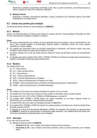 Regulamento de Instalações Consumidoras 24
Destinada a unidades consumidoras atendidas a dois, três ou quatro condutores, com demanda igual ou
inferior a 38kVA em 220/127V e 66kVA em 380/220V.
b) Medição indireta
Destinada a unidades consumidoras atendidas a quatro condutores com demanda superior aos limites
estabelecidos na medição direta.
9.2 Caixas e/ou painéis para medição
Os fabricantes devem atender as recomendações do ANEXO B.
9.2.1 Material
Devem ser confeccionadas em chapa de aço oleada ou zincada, alumínio, resinas poliéster reforçadas com fibra
de vidro, policarbonato, polietileno, poliéster ou madeira.
Notas:
1 As caixas confeccionadas com madeira de cerne aplainada devem ser pintadas, interna e externamente, com
tinta a óleo, esmalte sintético ou envernizadas. Quando sujeito a intempérie, devem ter a face superior
revestida com chapa metálica.
2 Em regiões com acentuado índice de corrosão (carboníferas e litorâneas), não deve-se utilizar caixa para
medição confeccionada em chapa de aço oleada ou zincada.
3 As caixas modelos CLI e CLE não devem possuir rebites em locais que permitam acesso ao compartimento
lacrável.
4 A utilização das caixas modelos CPO, CPOL, CPOMD e CPOM em entradas de energia está condicionada ao
cadastro e liberação do fabricante pelas distribuidoras.
9.2.2 Modelos
Os modelos devem ser:
a) CI – Caixa Interna;
b) CLI – Caixa Lacrável Interna;
c) CE – Caixa Externa;
d) CLE – Caixa Lacrável Externa;
e) CPO – Caixa de Policarbonato ou Poliéster;
f) CPOL –Caixa de Policarbonato ou Poliéster com Lente;
g) CPOMD – Caixa de Policarbonato ou Poliéster com Módulo para Disjuntor independente;
h) CPOM – Caixa de Policarbonato ou Poliéster Modulada.
Notas:
1 Os modelos CI e CLI devem ser usados embutidos em parede, muro ou mureta.
2 Os modelos CE e CLE devem ser usados em locais sujeitos a intempérie, junto ao poste e parede.
3 Os modelos CLI, CLE, CPO, CPOL, CPOMD e CPOM dispensam o uso de CP.
4 Os modelos CPO, CPOMD e CPOM podem ser usados embutidos ou ao tempo. Quando frontal, no
alinhamento com a via pública, necessariamente embutidos.
5 O modelo CPOL deve ser usado nas situações previstas no item 6.1.3.
6 Os modelos CPO, CPOMD e CPOM não devem ser usados quando os condutores do ramal de entrada forem
de seção superior a 25mm
2
.
7 A utilização de Caixas de Policarbonato Moduladas, (CPOM), em situações não previstas nos agrupamentos
do ANEXO Z, depende de apresentação de liberação projeto especifico, com detalhamento das caixas bem
como dos componentes necessários para a sua montagem.
9.2.3 Aplicação
O uso deve ser de acordo com:
a) Medição individual conforme ANEXO B
- Tamanho1 ou 1A – para unidade consumidora atendida a dois condutores;
- Tamanho2 ou 2A – para unidade consumidora atendida a três ou quatro condutores, com medição
direta;
 