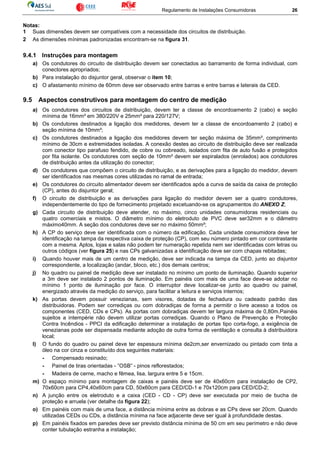 Regulamento de Instalações Consumidoras 26
Notas:
1 Suas dimensões devem ser compatíveis com a necessidade dos circuitos de distribuição.
2 As dimensões mínimas padronizadas encontram-se na figura 31.
9.4.1 Instruções para montagem
a) Os condutores do circuito de distribuição devem ser conectados ao barramento de forma individual, com
conectores apropriados;
b) Para instalação do disjuntor geral, observar o item 10;
c) O afastamento mínimo de 60mm deve ser observado entre barras e entre barras e laterais da CED.
9.5 Aspectos construtivos para montagem do centro de medição
a) Os condutores dos circuitos de distribuição, devem ter a classe de encordoamento 2 (cabo) e seção
mínima de 16mm² em 380/220V e 25mm² para 220/127V;
b) Os condutores destinados a ligação dos medidores, devem ter a classe de encordoamento 2 (cabo) e
seção mínima de 10mm²;
c) Os condutores destinados a ligação dos medidores devem ter seção máxima de 35mm², comprimento
mínimo de 30cm e extremidades isoladas. A conexão destes ao circuito de distribuição deve ser realizada
com conector tipo parafuso fendido, de cobre ou cobreado, isolados com fita de auto fusão e protegidos
por fita isolante. Os condutores com seção de 10mm² devem ser espiralados (enrolados) aos condutores
de distribuição antes da utilização do conector;
d) Os condutores que compõem o circuito de distribuição, e as derivações para a ligação do medidor, devem
ser identificados nas mesmas cores utilizadas no ramal de entrada;
e) Os condutores do circuito alimentador devem ser identificados após a curva de saída da caixa de proteção
(CP), antes do disjuntor geral;
f) O circuito de distribuição e as derivações para ligação do medidor devem ser a quatro condutores,
independentemente do tipo de fornecimento projetado excetuando-se os agrupamentos do ANEXO Z;
g) Cada circuito de distribuição deve atender, no máximo, cinco unidades consumidoras residenciais ou
quatro comerciais e mistos. O diâmetro mínimo do eletroduto de PVC deve ser32mm e o diâmetro
máximo40mm. A seção dos condutores deve ser no máximo 50mm²;
h) A CP do serviço deve ser identificada com o número da edificação. Cada unidade consumidora deve ter
identificação na tampa da respectiva caixa de proteção (CP), com seu número pintado em cor contrastante
com a mesma. Aptos, lojas e salas não podem ter numeração repetida nem ser identificadas com letras ou
outros códigos (ver figura 25) e nas CPs galvanizadas a identificação deve ser com chapas rebitadas;
i) Quando houver mais de um centro de medição, deve ser indicada na tampa da CED, junto ao disjuntor
correspondente, a localização (andar, bloco, etc.) dos demais centros;
j) No quadro ou painel de medição deve ser instalado no mínimo um ponto de iluminação. Quando superior
a 3m deve ser instalado 2 pontos de iluminação. Em painéis com mais de uma face deve-se adotar no
mínimo 1 ponto de iluminação por face. O interruptor deve localizar-se junto ao quadro ou painel,
energizado através da medição do serviço, para facilitar a leitura e serviços internos;
k) As portas devem possuir venezianas, sem visores, dotadas de fechadura ou cadeado padrão das
distribuidoras. Podem ser corrediças ou com dobradiças de forma a permitir o livre acesso a todos os
componentes (CED, CDs e CPs). As portas com dobradiças devem ter largura máxima de 0,80m.Painéis
sujeitos a intempérie não devem utilizar portas corrediças. Quando o Plano de Prevenção e Proteção
Contra Incêndios - PPCI da edificação determinar a instalação de portas tipo corta-fogo, a exigência de
venezianas pode ser dispensada mediante adoção de outra forma de ventilação e consulta à distribuidora
local;
l) O fundo do quadro ou painel deve ter espessura mínima de2cm,ser envernizado ou pintado com tinta a
óleo na cor cinza e constituído dos seguintes materiais:
- Compensado resinado;
- Painel de tiras orientadas - ”OSB” - pinos reflorestados;
- Madeira de cerne, macho e fêmea, lisa, largura entre 5 e 15cm.
m) O espaço mínimo para montagem de caixas e painéis deve ser de 40x60cm para instalação de CP2,
70x60cm para CP4,40x60cm para CD, 50x60cm para CED/CD-1 e 70x120cm para CED/CD-2;
n) A junção entre os eletroduto e a caixa (CED - CD - CP) deve ser executada por meio de bucha de
proteção e arruela (ver detalhe da figura 22);
o) Em painéis com mais de uma face, a distância mínima entre as dobras e as CPs deve ser 20cm. Quando
utilizadas CEDs ou CDs, a distância mínima na face adjacente deve ser igual à profundidade destas.
p) Em painéis fixados em paredes deve ser previsto distância mínima de 50 cm em seu perímetro e não deve
conter tubulação estranha a instalação;
 