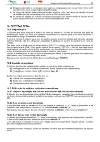 Regulamento de Instalações Consumidoras 27
q) Em painéis de medidores não abrigados deve-se prever uma pingadeira, com avanço frontal mínimo de 10
cm, observando–se os códigos de postura dos Municípios;
r) Os centros de medição devem possuir espaço livre frontal de 1,20m. Nos centros de medição com mais
de uma face deve ser previsto espaço livre mínimo de 1,20m entre as faces;
s) Os centros de medição tipo “armário” localizados em garagens e/ou estacionamento de veículos devem
possuir espaço livre frontal de 1,20m com barreira de proteção neste limite.
10 PROTEÇÃO GERAL
10.1 Disjuntor geral
O disjuntor geral deve assegurar a proteção do ramal de entrada ou, no caso de edificação com posto de
transformação interna, dos cabos que interligam o transformador ao disjuntor geral e não deve interromper o
fornecimento de energia ao sistema de emergência.
A corrente nominal do disjuntor geral deve ser igual ou superior à corrente solicitada pela demanda calculada
conforme item7.2 e não deve ultrapassara capacidade de condução de corrente dos condutores do ramal de
entrada.
Nos locais onde a tensão usual de fornecimento for 220/127V o disjuntor geral deve possuir capacidade de
interrupção mínima de 10kA, onde a tensão usual de fornecimento for 380/220V o disjuntor geral deve possuir
capacidade de interrupção mínima de 5kA, exceto para o caso de edificação com posto de transformação interno,
onde o dimensionamento deve ser efetuado através do cálculo de curto circuito.
Quando a alimentação for a partir do posto de transformação interno, o disjuntor geral deve estar intertravado
eletricamente com a seccionadora de média tensão.
Disjuntores com corrente nominal até 63A devem ser certificados pelo INMETRO.
10.2 Unidade consumidora
O disjuntor geral deve ser instalado após o medidor, no lado direito deste, excetuando-se:
a) Instalação com o uso de caixa de policarbonato, quando este pode estar na parte inferior;
b) Instalação com medição indireta de BT, conforme figura 24.
Conforme a unidade consumidora, o disjuntor deve ser:
a) Unipolar para unidade consumidora tipo A;
b) Bipolar para unidade consumidora tipo B;
c) Tripolar para unidade consumidora tipo C.
10.3 Edificação de múltiplas unidades consumidoras
10.3.1 Disjuntor de proteção dos circuitos alimentadores das unidades consumidoras
O disjuntor deve ser dimensionado conforme item 7.2 não ultrapassar a capacidade de condução de corrente dos
condutores do circuito alimentador da unidade consumidora e certificado pelo INMETRO para corrente nominal até
63A.
10.3.2 Com um único centro de medição
O disjuntor geral deve ser instalado na Caixa de Entrada e Distribuição - CED, antes do barramento, e ter
Dispositivo para Desligamento à Distância (DDD), observado Nota 4 do item 10.3.3.
Este disjuntor deve ser tripolar, corrente mínima 70A na tensão de 380/220V e100A na tensão de 220/127V.
10.3.3 Com dois ou mais centros de medição
O disjuntor geral deve ser instalado na CED, antes do barramento, e ter dispositivo para desligamento à distância.
O valor mínimo deste disjuntor é definido de acordo com o item 10.3.2.
Junto a CED deve ser instalada no mínimo uma medição, barramento independente e disjuntor parcial a montante
para a(s) medição(ões) alocada(s) nessa face.
Para cada circuito de interligação, devem ser instalados, em série, dois disjuntores termomagnéticos, da seguinte
forma:
 