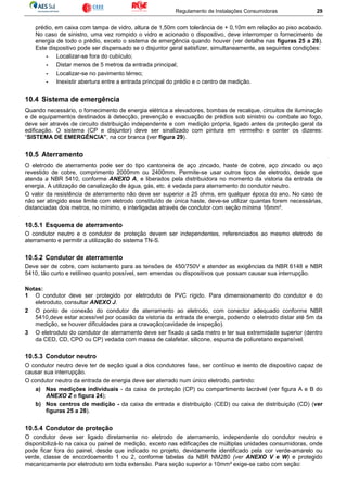 Regulamento de Instalações Consumidoras 29
prédio, em caixa com tampa de vidro, altura de 1,50m com tolerância de + 0,10m em relação ao piso acabado.
No caso de sinistro, uma vez rompido o vidro e acionado o dispositivo, deve interromper o fornecimento de
energia de todo o prédio, exceto o sistema de emergência quando houver (ver detalhe nas figuras 25 a 28).
Este dispositivo pode ser dispensado se o disjuntor geral satisfizer, simultaneamente, as seguintes condições:
- Localizar-se fora do cubículo;
- Distar menos de 5 metros da entrada principal;
- Localizar-se no pavimento térreo;
- Inexistir abertura entre a entrada principal do prédio e o centro de medição.
10.4 Sistema de emergência
Quando necessário, o fornecimento de energia elétrica a elevadores, bombas de recalque, circuitos de iluminação
e de equipamentos destinados à detecção, prevenção e evacuação de prédios sob sinistro ou combate ao fogo,
deve ser através de circuito distribuição independente e com medição própria, ligado antes da proteção geral da
edificação. O sistema (CP e disjuntor) deve ser sinalizado com pintura em vermelho e conter os dizeres:
“SISTEMA DE EMERGÊNCIA”, na cor branca (ver figura 29).
10.5 Aterramento
O eletrodo de aterramento pode ser do tipo cantoneira de aço zincado, haste de cobre, aço zincado ou aço
revestido de cobre, comprimento 2000mm ou 2400mm. Permite-se usar outros tipos de eletrodo, desde que
atenda a NBR 5410, conforme ANEXO A, e liberados pela distribuidora no momento da vistoria da entrada de
energia. A utilização de canalização de água, gás, etc. é vedada para aterramento do condutor neutro.
O valor da resistência de aterramento não deve ser superior a 25 ohms, em qualquer época do ano. No caso de
não ser atingido esse limite com eletrodo constituído de única haste, deve-se utilizar quantas forem necessárias,
distanciadas dois metros, no mínimo, e interligadas através de condutor com seção mínima 16mm².
10.5.1 Esquema de aterramento
O condutor neutro e o condutor de proteção devem ser independentes, referenciados ao mesmo eletrodo de
aterramento e permitir a utilização do sistema TN-S.
10.5.2 Condutor de aterramento
Deve ser de cobre, com isolamento para as tensões de 450/750V e atender as exigências da NBR 6148 e NBR
5410, tão curto e retilíneo quanto possível, sem emendas ou dispositivos que possam causar sua interrupção.
Notas:
1 O condutor deve ser protegido por eletroduto de PVC rígido. Para dimensionamento do condutor e do
eletroduto, consultar ANEXO J.
2 O ponto de conexão do condutor de aterramento ao eletrodo, com conector adequado conforme NBR
5410,deve estar acessível por ocasião da vistoria da entrada de energia, podendo o eletrodo distar até 5m da
medição, se houver dificuldades para a cravação(cavidade de inspeção).
3 O eletroduto do condutor de aterramento deve ser fixado a cada metro e ter sua extremidade superior (dentro
da CED, CD, CPO ou CP) vedada com massa de calafetar, silicone, espuma de poliuretano expansível.
10.5.3 Condutor neutro
O condutor neutro deve ter de seção igual a dos condutores fase, ser contínuo e isento de dispositivo capaz de
causar sua interrupção.
O condutor neutro da entrada de energia deve ser aterrado num único eletrodo, partindo:
a) Nas medições individuais - da caixa de proteção (CP) ou compartimento lacrável (ver figura A e B do
ANEXO Z e figura 24);
b) Nos centros de medição - da caixa de entrada e distribuição (CED) ou caixa de distribuição (CD) (ver
figuras 25 a 28).
10.5.4 Condutor de proteção
O condutor deve ser ligado diretamente no eletrodo de aterramento, independente do condutor neutro e
disponibilizá-lo na caixa ou painel de medição, exceto nas edificações de múltiplas unidades consumidoras, onde
pode ficar fora do painel, desde que indicado no projeto, devidamente identificado pela cor verde-amarelo ou
verde, classe de encordoamento 1 ou 2, conforme tabelas da NBR NM280 (ver ANEXO V e W) e protegido
mecanicamente por eletroduto em toda extensão. Para seção superior a 10mm² exige-se cabo com seção:
 