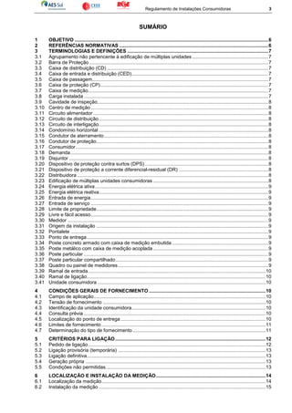 Regulamento de Instalações Consumidoras 3
SUMÁRIO
1 OBJETIVO ...............................................................................................................................................6
2 REFERÊNCIAS NORMATIVAS ..............................................................................................................6
3 TERMINOLOGIAS E DEFINIÇÕES ........................................................................................................7
3.1 Agrupamento não pertencente à edificação de múltiplas unidades ........................................................7
3.2 Barra de Proteção ....................................................................................................................................7
3.3 Caixa de distribuição (CD) .......................................................................................................................7
3.4 Caixa de entrada e distribuição (CED).....................................................................................................7
3.5 Caixa de passagem..................................................................................................................................7
3.6 Caixa de proteção (CP)............................................................................................................................7
3.7 Caixa de medição.....................................................................................................................................7
3.8 Carga instalada ........................................................................................................................................7
3.9 Cavidade de inspeção..............................................................................................................................8
3.10 Centro de medição...................................................................................................................................8
3.11 Circuito alimentador .................................................................................................................................8
3.12 Circuito de distribuição.............................................................................................................................8
3.13 Circuito de interligação.............................................................................................................................8
3.14 Condomínio horizontal .............................................................................................................................8
3.15 Condutor de aterramento .........................................................................................................................8
3.16 Condutor de proteção...............................................................................................................................8
3.17 Consumidor..............................................................................................................................................8
3.18 Demanda..................................................................................................................................................8
3.19 Disjuntor ...................................................................................................................................................8
3.20 Dispositivo de proteção contra surtos (DPS) ...........................................................................................8
3.21 Dispositivo de proteção a corrente diferencial-residual (DR) ..................................................................8
3.22 Distribuidora .............................................................................................................................................8
3.23 Edificação de múltiplas unidades consumidoras .....................................................................................8
3.24 Energia elétrica ativa................................................................................................................................9
3.25 Energia elétrica reativa.............................................................................................................................9
3.26 Entrada de energia...................................................................................................................................9
3.27 Entrada de serviço ...................................................................................................................................9
3.28 Limite de propriedade...............................................................................................................................9
3.29 Livre e fácil acesso...................................................................................................................................9
3.30 Medidor ....................................................................................................................................................9
3.31 Origem da instalação ...............................................................................................................................9
3.32 Pontalete ..................................................................................................................................................9
3.33 Ponto de entrega......................................................................................................................................9
3.34 Poste concreto armado com caixa de medição embutida .......................................................................9
3.35 Poste metálico com caixa de medição acoplada .....................................................................................9
3.36 Poste particular ........................................................................................................................................9
3.37 Poste particular compartilhado.................................................................................................................9
3.38 Quadro ou painel de medidores...............................................................................................................9
3.39 Ramal de entrada...................................................................................................................................10
3.40 Ramal de ligação....................................................................................................................................10
3.41 Unidade consumidora ............................................................................................................................10
4 CONDIÇÕES GERAIS DE FORNECIMENTO ......................................................................................10
4.1 Campo de aplicação...............................................................................................................................10
4.2 Tensão de fornecimento ........................................................................................................................10
4.3 Identificação da unidade consumidora...................................................................................................10
4.4 Consulta prévia ......................................................................................................................................10
4.5 Localização do ponto de entrega...........................................................................................................10
4.6 Limites de fornecimento .........................................................................................................................11
4.7 Determinação do tipo de fornecimento ..................................................................................................11
5 CRITÉRIOS PARA LIGAÇÃO...............................................................................................................12
5.1 Pedido de ligação...................................................................................................................................12
5.2 Ligação provisória (temporária) .............................................................................................................13
5.3 Ligação definitiva....................................................................................................................................13
5.4 Geração própria .....................................................................................................................................13
5.5 Condições não permitidas......................................................................................................................13
6 LOCALIZAÇÃO E INSTALAÇÃO DA MEDIÇÃO.................................................................................14
6.1 Localização da medição.........................................................................................................................14
6.2 Instalação da medição ...........................................................................................................................15
 