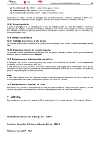 Regulamento de Instalações Consumidoras 30
a) Condutor neutro 6 a 10mm² - seção mínima igual ao neutro;
b) Condutor neutro 16 a 35mm²- condutor mínimo 16mm²;
c) Condutor neutro acima de 35mm² - seção mínima 50% do neutro.
Recomenda-se utilizar condutor de proteção para equipotencialização, conforme estabelece a NBR 5410,
objetivando evitar tensões de contato, perigosas em faltas fase-massa, internas ou externas à edificação.
10.5.5 Barra de proteção
A barra de proteção deve ser instalada junto à caixa de medição, quadro ou painel de medidores, exceto nas
edificações de múltiplas unidades consumidoras, onde pode ficar fora do painel, desde que indicado no projeto.
Nas unidades consumidoras deve-se, dimensionar os condutores de proteção conforme a NBR 5410 e conectá-los
individualmente na barra.
10.6 Proteções adicionais
10.6.1 Proteção de sobtensão e falta de fase
Os motores devem possuir dispositivos de proteção para sobtensão e falta de fase, conforme estabelece a NBR
5410.
10.6.2 Dispositivo limitador de corrente de partida
Os motores trifásicos devem possuir dispositivos para redução da corrente de partida sempre que ultrapassar os
limites de potência estabelecidos no ANEXO L.
10.7 Proteção contra sobretensões transitórias
A instalação da unidade consumidora deve ser provida com dispositivo de proteção contra sobretensões
transitórias, conforme estabelece a NBR 5410.
A NBR 5410 admite que a instalação consumidora não disponha da proteção contra sobretensões, desde que as
consequências dessa omissão, do ponto de vista estritamente material, constituem risco calculado e assumido por
parte do responsável pela unidade consumidora.
Nota:
A NBR 5410 estabelece que em nenhuma hipótese a proteção possa ser dispensada, se essas consequências
puderem resultar em risco direto ou indireto a segurança e a saúde das pessoas.
10.8 Proteção contra inversão de fases
Recomenda-se a instalação de dispositivos de proteção contra inversão de fases para motores elétricos, através
de relés apropriados ou qualquer outro dispositivo de proteção para este fim, disponível no mercado.
11 VIGÊNCIA
Este regulamento entra em vigor a partir de 01 de setembro de 2012 e revoga a versão 1.3 em noventa (90) dias.
AES Sul Distribuidora Gaúcha de Energia S/A – AES Sul
Companhia Estadual de Distribuição de Energia Elétrica – CEEE-D
Rio Grande Energia S/A – RGE
 