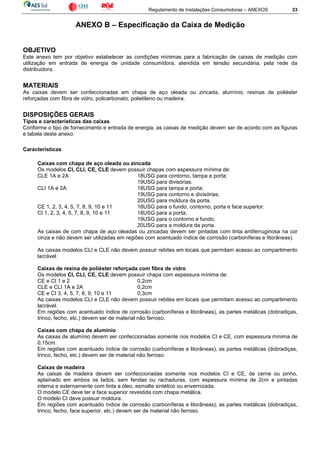 Regulamento de Instalações Consumidoras – ANEXOS 33
ANEXO B – Especificação da Caixa de Medição
OBJETIVO
Este anexo tem por objetivo estabelecer as condições mínimas para a fabricação de caixas de medição com
utilização em entrada de energia de unidade consumidora, atendida em tensão secundária, pela rede da
distribuidora.
MATERIAIS
As caixas devem ser confeccionadas em chapa de aço oleada ou zincada, alumínio, resinas de poliéster
reforçadas com fibra de vidro, policarbonato, polietileno ou madeira.
DISPOSIÇÕES GERAIS
Tipos e características das caixas
Conforme o tipo de fornecimento e entrada de energia, as caixas de medição devem ser de acordo com as figuras
e tabela deste anexo.
Características
Caixas com chapa de aço oleada ou zincada
Os modelos CI, CLI, CE, CLE devem possuir chapas com espessura mínima de:
CLE 1A e 2A 18USG para contorno, tampa e porta;
19USG para divisórias.
CLI 1A e 2A 18USG para tampa e porta;
19USG para contorno e divisórias;
20USG para moldura da porta.
CE 1, 2, 3, 4, 5, 7, 8, 9, 10 e 11 18USG para o fundo, contorno, porta e face superior.
CI 1, 2, 3, 4, 5, 7, 8, 9, 10 e 11 18USG para a porta;
19USG para o contorno e fundo;
20USG para a moldura da porta.
As caixas de com chapa de aço oleadas ou zincadas devem ser pintadas com tinta antiferruginosa na cor
cinza e não devem ser utilizadas em regiões com acentuado índice de corrosão (carboníferas e litorâneas).
As caixas modelos CLI e CLE não devem possuir rebites em locais que permitam acesso ao compartimento
lacrável.
Caixas de resina de poliéster reforçada com fibra de vidro
Os modelos CI, CLI, CE, CLE devem possuir chapa com espessura mínima de:
CE e CI 1 e 2 0,2cm
CLE e CLI 1A e 2A 0,2cm
CE e CI 3, 4, 5, 7, 8, 9, 10 e 11 0,3cm
As caixas modelos CLI e CLE não devem possuir rebites em locais que permitam acesso ao compartimento
lacrável.
Em regiões com acentuado índice de corrosão (carboníferas e litorâneas), as partes metálicas (dobradiças,
trinco, fecho, etc.) devem ser de material não ferroso.
Caixas com chapa de alumínio
As caixas de alumínio devem ser confeccionadas somente nos modelos CI e CE, com espessura mínima de
0,15cm.
Em regiões com acentuado índice de corrosão (carboníferas e litorâneas), as partes metálicas (dobradiças,
trinco, fecho, etc.) devem ser de material não ferroso.
Caixas de madeira
As caixas de madeira devem ser confeccionadas somente nos modelos CI e CE, de cerne ou pinho,
aplainado em ambos os lados, sem fendas ou rachaduras, com espessura mínima de 2cm e pintadas
interna e externamente com tinta a óleo, esmalte sintético ou envernizada.
O modelo CE deve ter a face superior revestida com chapa metálica.
O modelo CI deve possuir moldura.
Em regiões com acentuado índice de corrosão (carboníferas e litorâneas), as partes metálicas (dobradiças,
trinco, fecho, face superior, etc.) devem ser de material não ferroso.
 