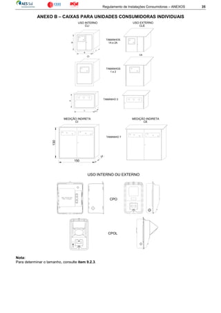 Regulamento de Instalações Consumidoras – ANEXOS 35
ANEXO B – CAIXAS PARA UNIDADES CONSUMIDORAS INDIVIDUAIS
Nota:
Para determinar o tamanho, consulte item 9.2.3.
130
150
MEDIÇÃO INDIRETA
CI
24
MEDIÇÃO INDIRETA
CE
TAMANHO 7
TAMANHO 3
USO INTERNO
B
A
CI
CLI
C
CE
USO EXTERNO
CLE
TAMANHOS
1A e 2A
TAMANHOS
1 e 2
USO INTERNO OU EXTERNO
UV
?
PC
00
CPOL
CPO
 