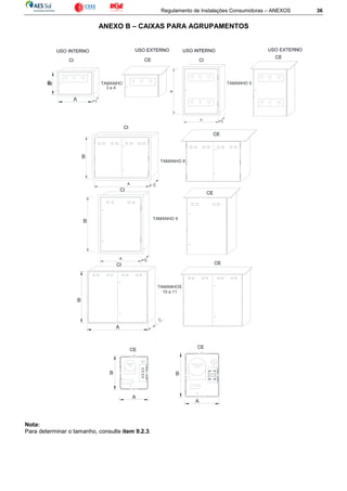Regulamento de Instalações Consumidoras – ANEXOS 36
ANEXO B – CAIXAS PARA AGRUPAMENTOS
Nota:
Para determinar o tamanho, consulte item 9.2.3.
A
A
B
B
C
TAMANHO 5
B
A
C
TAMANHOS
10 e 11
A
TAMANHO 9
TAMANHO 8
A
A
A
B
B
B
B B
TAMANHO
3 e 4
 