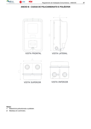 Regulamento de Instalações Consumidoras – ANEXOS 37
ANEXO B - CAIXAS DE POLICARBONATO E POLIÉSTER
Notas:
1 Material de policarbonato e poliéster.
2 Medidas em centímetro.
VISTA LATERALVISTA FRONTAL
VISTA SUPERIOR VISTA INFERIOR
 