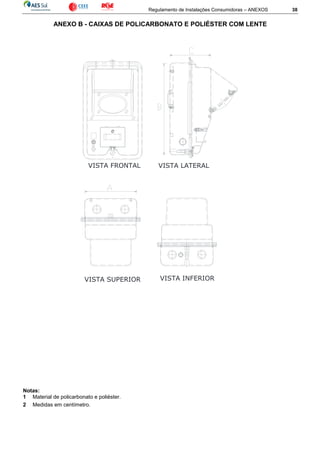 Regulamento de Instalações Consumidoras – ANEXOS 38
ANEXO B - CAIXAS DE POLICARBONATO E POLIÉSTER COM LENTE
Notas:
1 Material de policarbonato e poliéster.
2 Medidas em centímetro.
VISTA SUPERIOR VISTA INFERIOR
VISTA LATERALVISTA FRONTAL
 