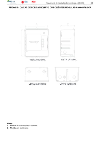 Regulamento de Instalações Consumidoras – ANEXOS 39
ANEXO B - CAIXAS DE POLICARBONATO OU POLIÉSTER MODULADA MONOFÁSICA
Notas:
1 Material de policarbonato e poliéster.
2 Medidas em centímetro.
VISTA SUPERIOR
VISTA FRONTAL VISTA LATERAL
VISTA INFERIOR
 