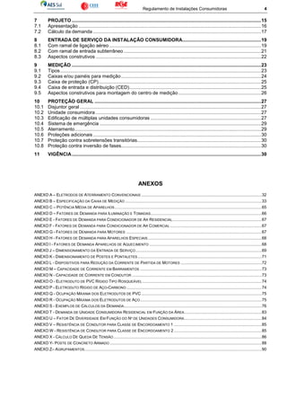 Regulamento de Instalações Consumidoras 4
7 PROJETO ..............................................................................................................................................15
7.1 Apresentação .........................................................................................................................................16
7.2 Cálculo da demanda ..............................................................................................................................17
8 ENTRADA DE SERVIÇO DA INSTALAÇÃO CONSUMIDORA...........................................................19
8.1 Com ramal de ligação aéreo..................................................................................................................19
8.2 Com ramal de entrada subterrâneo .......................................................................................................21
8.3 Aspectos construtivos ............................................................................................................................22
9 MEDIÇÃO ..............................................................................................................................................23
9.1 Tipos.......................................................................................................................................................23
9.2 Caixas e/ou painéis para medição.........................................................................................................24
9.3 Caixa de proteção (CP)..........................................................................................................................25
9.4 Caixa de entrada e distribuição (CED)...................................................................................................25
9.5 Aspectos construtivos para montagem do centro de medição ..............................................................26
10 PROTEÇÃO GERAL .............................................................................................................................27
10.1 Disjuntor geral ........................................................................................................................................27
10.2 Unidade consumidora ............................................................................................................................27
10.3 Edificação de múltiplas unidades consumidoras ...................................................................................27
10.4 Sistema de emergência .........................................................................................................................29
10.5 Aterramento............................................................................................................................................29
10.6 Proteções adicionais ..............................................................................................................................30
10.7 Proteção contra sobretensões transitórias.............................................................................................30
10.8 Proteção contra inversão de fases.........................................................................................................30
11 VIGÊNCIA..............................................................................................................................................30
ANEXOS
ANEXO A – ELETRODOS DE ATERRAMENTO CONVENCIONAIS ........................................................................................................32
ANEXO B – ESPECIFICAÇÃO DA CAIXA DE MEDIÇÃO ......................................................................................................................33
ANEXO C – POTÊNCIA MÉDIA DE APARELHOS...............................................................................................................................65
ANEXO D – FATORES DE DEMANDA PARA ILUMINAÇÃO E TOMADAS................................................................................................66
ANEXO E - FATORES DE DEMANDA PARA CONDICIONADOR DE AR RESIDENCIAL.............................................................................67
ANEXO F - FATORES DE DEMANDA PARA CONDICIONADOR DE AR COMERCIAL ...............................................................................67
ANEXO G - FATORES DE DEMANDA PARA MOTORES .....................................................................................................................67
ANEXO H - FATORES DE DEMANDA PARA APARELHOS ESPECIAIS ..................................................................................................68
ANEXO I - FATORES DE DEMANDA APARELHOS DE AQUECIMENTO .................................................................................................68
ANEXO J – DIMENSIONAMENTO DA ENTRADA DE SERVIÇO.............................................................................................................69
ANEXO K - DIMENSIONAMENTO DE POSTES E PONTALETES ...........................................................................................................71
ANEXO L - DISPOSITIVOS PARA REDUÇÃO DA CORRENTE DE PARTIDA DE MOTORES ......................................................................72
ANEXO M – CAPACIDADE DE CORRENTE EM BARRAMENTOS .........................................................................................................73
ANEXO N - CAPACIDADE DE CORRENTE EM CONDUTOR ................................................................................................................73
ANEXO O - ELETRODUTO DE PVC RÍGIDO TIPO ROSQUEÁVEL .......................................................................................................74
ANEXO P - ELETRODUTO RÍGIDO DE AÇO-CARBONO.....................................................................................................................74
ANEXO Q - OCUPAÇÃO MÁXIMA DOS ELETRODUTOS DE PVC........................................................................................................75
ANEXO R - OCUPAÇÃO MÁXIMA DOS ELETRODUTOS DE AÇO.........................................................................................................75
ANEXO S - EXEMPLOS DE CÁLCULOS DA DEMANDA.......................................................................................................................76
ANEXO T - DEMANDA DE UNIDADE CONSUMIDORA RESIDENCIAL EM FUNÇÃO DA ÁREA...................................................................83
ANEXO U – FATOR DE DIVERSIDADE EM FUNÇÃO DO Nº DE UNIDADES CONSUMIDORA...................................................................84
ANEXO V – RESISTÊNCIA DE CONDUTOR PARA CLASSE DE ENCORDOAMENTO 1 ............................................................................85
ANEXO W - RESISTÊNCIA DE CONDUTOR PARA CLASSE DE ENCORDOAMENTO 2............................................................................85
ANEXO X - CÁLCULO DE QUEDA DE TENSÃO................................................................................................................................86
ANEXO Y- POSTE DE CONCRETO ARMADO ...................................................................................................................................88
ANEXO Z– AGRUPAMENTOS.........................................................................................................................................................90
 