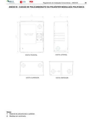 Regulamento de Instalações Consumidoras – ANEXOS 40
ANEXO B - CAIXAS DE POLICARBONATO OU POLIÉSTER MODULADA POLIFÁSICA
Notas:
1 Material de policarbonato e poliéster.
2 Medidas em centímetro.
VISTA LATERAL
VISTA SUPERIOR
VISTA FRONTAL
VISTA INFERIOR
 