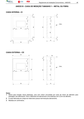 Regulamento de Instalações Consumidoras – ANEXOS 41
ANEXO B - CAIXA DE MEDIÇÃO TAMANHO 1 – METAL OU FIBRA
CAIXA INTERNA - CI
CAIXA EXTERNA – CE
Notas:
1 Marca para furação: Duas estampas, uma com 2,6cm circundada por outra de 4,6cm de diâmetro para
passagem dos eletrodutos. Para o eletroduto de aterramento uma estampa com 2,2cm de diâmetro.
2 A caixa fabricada em chapa de metal deve possuir terminal para aterramento.
3 Medidas em centímetros.
812
6 18 6
40
30
15
20128
40
Vidro
33
33
33
15
6
128
6 18
38
20
Vidro
128
30
2
32
40
20
6
 