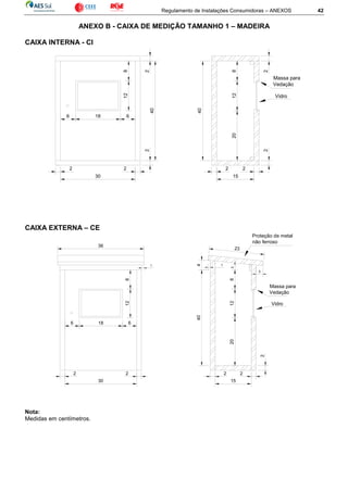 Regulamento de Instalações Consumidoras – ANEXOS 42
ANEXO B - CAIXA DE MEDIÇÃO TAMANHO 1 – MADEIRA
CAIXA INTERNA - CI
CAIXA EXTERNA – CE
Nota:
Medidas em centímetros.
812
6 18 6
2
40
2
2 2
30
2 2
15
2
20128
40
2
Vidro
Massa para
Vedação
15
2
6
128
6 18
40
20
2
2
Vidro
Massa para
Vedação
128
2 2
30
2
1
3
23
Proteção de metal
não ferroso
36
1
4
 