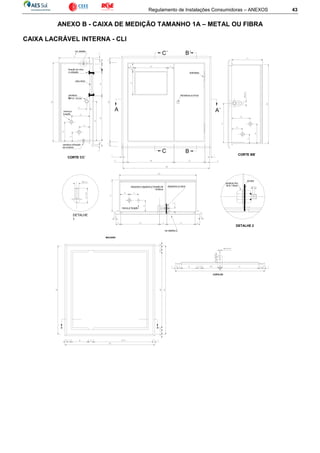 Regulamento de Instalações Consumidoras – ANEXOS 43
ANEXO B - CAIXA DE MEDIÇÃO TAMANHO 1A – METAL OU FIBRA
CAIXA LACRÁVEL INTERNA - CLI
C´
C
B´
B
dobradiça
fechadura ou trinco
A A´
parafuso
fixoM - 8 / 15 mm
marca p/
furação
ver detalhe
1
DETALHE
1
parafuso p/fixação
da moldura
fixação do vidro
e vedação
vidro 4mm
CORTE CC´
CORTE BB´
dispositivo regulável p/ fixação da
moldura
dispositivo p/ lacre
DETALHE 2
parafuso fixo
M-8 / 15mm
arruela
marca p/ furação
ver detalhe 2
D D´
CORTE DD´
MOLDURA
 