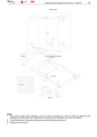 Regulamento de Instalações Consumidoras – ANEXOS 45
FURAÇÃO DA CAIXA
Ver detalhe 1
Ver detalhe 2
DETALHE 2
VISTA POSTERIOR DA PORTA DE CORRERDETALHE 1
30x30x1,4
Notas:
1 Marca para furação: Duas estampas, uma com 2,6cm circundada por outra de 4,6cm de diâmetro para
passagem dos eletrodutos. Para o eletroduto de aterramento uma estampa com 2,2cm de diâmetro.
2 A caixa fabricada em chapa de metal deve possuir terminal para aterramento.
3 Medidas em centímetros.
 