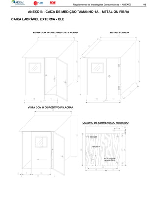 Regulamento de Instalações Consumidoras – ANEXOS 46
ANEXO B - CAIXA DE MEDIÇÃO TAMANHO 1A – METAL OU FIBRA
CAIXA LACRÁVEL EXTERNA - CLE
VISTA COM O DISPOSITIVO P/ LACRAR VISTA FECHADA
furo p/ o suporte
da caixa Ø8mm
furo p/ o suporte
da caixa Ø8mm
18x28x14
QUADRO DE COMPENSADO RESINADO
VISTA COM O DISPOSITIVO P/ LACRAR
 