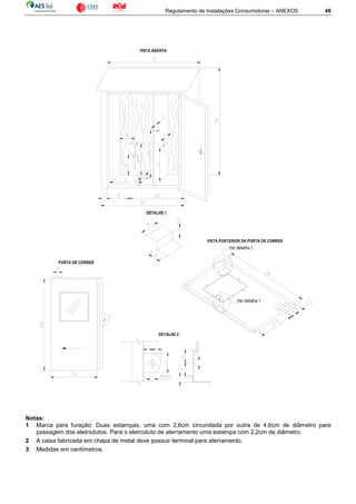 Regulamento de Instalações Consumidoras – ANEXOS 48
Notas:
1 Marca para furação: Duas estampas, uma com 2,6cm circundada por outra de 4,6cm de diâmetro para
passagem dos eletrodutos. Para o eletroduto de aterramento uma estampa com 2,2cm de diâmetro.
2 A caixa fabricada em chapa de metal deve possuir terminal para aterramento.
3 Medidas em centímetros.
 