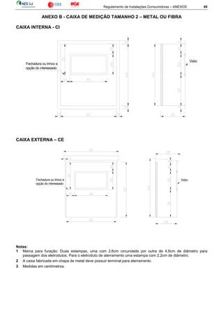 Regulamento de Instalações Consumidoras – ANEXOS 49
ANEXO B - CAIXA DE MEDIÇÃO TAMANHO 2 – METAL OU FIBRA
CAIXA INTERNA - CI
CAIXA EXTERNA – CE
Notas:
1 Marca para furação: Duas estampas, uma com 2,6cm circundada por outra de 4,6cm de diâmetro para
passagem dos eletrodutos. Para o eletroduto de aterramento uma estampa com 2,2cm de diâmetro.
2 A caixa fabricada em chapa de metal deve possuir terminal para aterramento.
3 Medidas em centímetros.
Fechadura ou trinco a
opção do interessado
Vidro
Fechadura ou trinco a
opção do interessado
Vidro
 