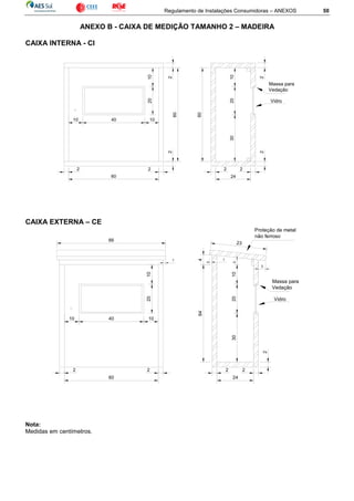 Regulamento de Instalações Consumidoras – ANEXOS 50
ANEXO B - CAIXA DE MEDIÇÃO TAMANHO 2 – MADEIRA
CAIXA INTERNA - CI
CAIXA EXTERNA – CE
Nota:
Medidas em centímetros.
1020
10 40 10
2
60
22 2
60
2 2
24
2
302010
60
2
Vidro
Massa para
Vedação
CAIXA EXTERNA - CE -2
24
2
10
2010
10 40
64
30
2
2
Vidro
Massa para
Vedação
2010
2 2
60
2
1
3
23
Proteção de metal
não ferroso
66
1
4
 