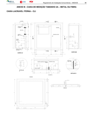 Regulamento de Instalações Consumidoras – ANEXOS 51
ANEXO B - CAIXA DE MEDIÇÃO TAMANHO 2A – METAL OU FIBRA
CAIXA LACRAVEL ITERNA – CLI
MOLDURA
D D´
CORTE DD´
C´
C
B´
B
dobradiça
fechadura ou trinco
A A´
parafuso
fixoM - 8 / 15 mm
marca p/
furação
ver detalhe
1
DETALHE
1
parafuso p/fixação
da moldura
fixação do vidro
e vedação
vidro 4mm
CORTE CC´
CORTE BB´
dispositivo regulável p/ fixação da
moldura
dispositivo p/ lacre
DETALHE 2
parafuso fixo
M-8 / 15mm
arruela
marca p/ furação
ver detalhe 2
 