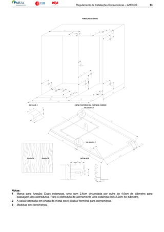 Regulamento de Instalações Consumidoras – ANEXOS 53
Ver detalhe 1
Ver detalhe 1
DETALHE 2
VISTA POSTERIOR DA PORTA DE CORRERDETALHE 1
30x50x1,4 20x50x1,4
Notas:
1 Marca para furação: Duas estampas, uma com 2,6cm circundada por outra de 4,6cm de diâmetro para
passagem dos eletrodutos. Para o eletroduto de aterramento uma estampa com 2,2cm de diâmetro.
2 A caixa fabricada em chapa de metal deve possuir terminal para aterramento.
3 Medidas em centímetros.
 