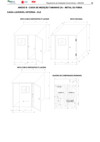 Regulamento de Instalações Consumidoras – ANEXOS 54
ANEXO B - CAIXA DE MEDIÇÃO TAMANHO 2A – METAL OU FIBRA
CAIXA LACRÁVEL EXTERNA - CLE
20x50x1,4
VISTA COM O DISPOSITIVO P/ LACRAR VISTA FECHADA
furo p/ o suporte
da caixa Ø8mm
furo p/ o suporte
da caixa Ø8mm
30x50x1,4
QUADRO DE COMPENSADO RESINADO
VISTA COM O DISPOSITIVO P/ LACRAR
 
