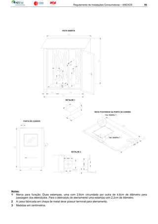 Regulamento de Instalações Consumidoras – ANEXOS 56
Notas:
1 Marca para furação: Duas estampas, uma com 2,6cm circundada por outra de 4,6cm de diâmetro para
passagem dos eletrodutos. Para o eletroduto de aterramento uma estampa com 2,2cm de diâmetro.
2 A caixa fabricada em chapa de metal deve possuir terminal para aterramento.
3 Medidas em centímetros.
 
