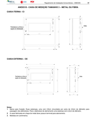 Regulamento de Instalações Consumidoras – ANEXOS 57
ANEXO B - CAIXA DE MEDIÇÃO TAMANHO 3 – METAL OU FIBRA
CAIXA ITERNA - CI
CAIXA EXTERNA – CE
Notas:
1 Marca para furação: Duas estampas, uma com 2,6cm circundada por outra de 4,6cm de diâmetro para
passagem dos eletrodutos. Para o eletroduto de aterramento uma estampa com 2,2cm de diâmetro.
2 A caixa fabricada em chapa de metal deve possuir terminal para aterramento.
3 Medidas em centímetros.
Fechadura ou trincoa
opção do interessado
Vidro
Fechadura ou trincoa
opção do interessado
Vidro
 