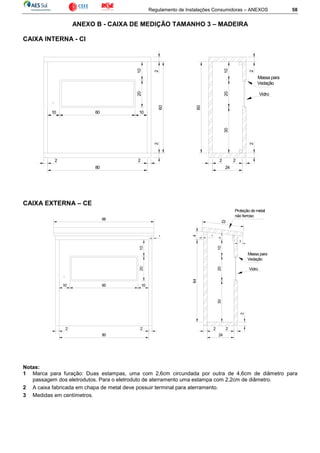 Regulamento de Instalações Consumidoras – ANEXOS 58
ANEXO B - CAIXA DE MEDIÇÃO TAMANHO 3 – MADEIRA
CAIXA INTERNA - CI
CAIXA EXTERNA – CE
Notas:
1 Marca para furação: Duas estampas, uma com 2,6cm circundada por outra de 4,6cm de diâmetro para
passagem dos eletrodutos. Para o eletroduto de aterramento uma estampa com 2,2cm de diâmetro.
2 A caixa fabricada em chapa de metal deve possuir terminal para aterramento.
3 Medidas em centímetros.
1020
10 60 10
2
60
2
2 2
80
2 2
24
2
302010
60
2
Vidro
Massa para
Vedação
24
2
10
2010
10 60
64
30
2
2
Vidro
Massa para
Vedação
2010
2 2
80
2
1
3
23
Proteção de metal
não ferroso
66
1
4
 