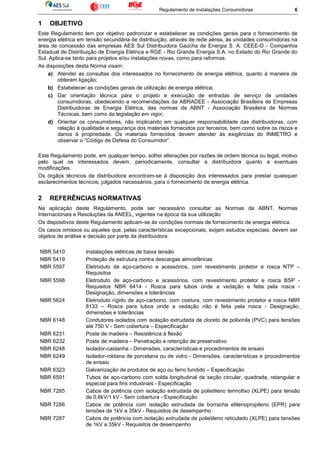 Regulamento de Instalações Consumidoras 6
1 OBJETIVO
Este Regulamento tem por objetivo padronizar e estabelecer as condições gerais para o fornecimento de
energia elétrica em tensão secundária de distribuição, através de rede aérea, às unidades consumidoras na
área de concessão das empresas AES Sul Distribuidora Gaúcha de Energia S. A. CEEE-D - Companhia
Estadual de Distribuição de Energia Elétrica e RGE - Rio Grande Energia S.A. no Estado do Rio Grande do
Sul. Aplica-se tanto para projetos e/ou instalações novas, como para reformas.
As disposições desta Norma visam:
a) Atender as consultas dos interessados no fornecimento de energia elétrica, quanto à maneira de
obterem ligação;
b) Estabelecer as condições gerais de utilização de energia elétrica;
c) Dar orientação técnica para o projeto e execução de entradas de serviço de unidades
consumidoras, obedecendo a recomendações da ABRADEE - Associação Brasileira de Empresas
Distribuidoras de Energia Elétrica, das normas da ABNT - Associação Brasileira de Normas
Técnicas, bem como da legislação em vigor;
d) Orientar os consumidores, não implicando em qualquer responsabilidade das distribuidoras, com
relação à qualidade e segurança dos materiais fornecidos por terceiros, bem como sobre os riscos e
danos à propriedade. Os materiais fornecidos devem atender às exigências do INMETRO e
observar o “Código de Defesa do Consumidor”.
Este Regulamento pode, em qualquer tempo, sofrer alterações por razões de ordem técnica ou legal, motivo
pelo qual os interessados devem, periodicamente, consultar a distribuidora quanto a eventuais
modificações.
Os órgãos técnicos da distribuidora encontram-se à disposição dos interessados para prestar quaisquer
esclarecimentos técnicos, julgados necessários, para o fornecimento de energia elétrica.
2 REFERÊNCIAS NORMATIVAS
Na aplicação deste Regulamento, pode ser necessário consultar as Normas da ABNT, Normas
Internacionais e Resoluções da ANEEL, vigentes na época da sua utilização.
Os dispositivos deste Regulamento aplicam-se às condições normais de fornecimento de energia elétrica.
Os casos omissos ou aqueles que, pelas características excepcionais, exijam estudos especiais, devem ser
objetos de análise e decisão por parte da distribuidora.
NBR 5410 Instalações elétricas de baixa tensão
NBR 5419 Proteção de estrutura contra descargas atmosféricas
NBR 5597 Eletroduto de aço-carbono e acessórios, com revestimento protetor e rosca NTP –
Requisitos
NBR 5598 Eletroduto de aço-carbono e acessórios, com revestimento protetor e rosca BSP -
Requisitos NBR 6414 - Rosca para tubos onde a vedação e feita pela rosca -
Designação, dimensões e tolerâncias
NBR 5624 Eletroduto rígido de aço-carbono, com costura, com revestimento protetor e rosca NBR
8133 – Rosca para tubos onde a vedação não é feita pela rosca - Designação,
dimensões e tolerâncias
NBR 6148 Condutores isolados com isolação extrudada de cloreto de polivinila (PVC) para tensões
até 750 V - Sem cobertura – Especificação
NBR 6231 Poste de madeira – Resistência à flexão
NBR 6232 Poste de madeira – Penetração e retenção de preservativo
NBR 6248 Isolador-castanha - Dimensões, características e procedimentos de ensaio
NBR 6249 Isolador-roldana de porcelana ou de vidro - Dimensões, características e procedimentos
de ensaio
NBR 6323 Galvanização de produtos de aço ou ferro fundido – Especificação
NBR 6591 Tubos de aço-carbono com solda longitudinal de seção circular, quadrada, retangular e
especial para fins industriais - Especificação
NBR 7285 Cabos de potência com isolação extrudada de polietileno termofixo (XLPE) para tensão
de 0,6kV/1 kV - Sem cobertura - Especificação
NBR 7286 Cabos de potência com isolação extrudada de borracha etilenopropileno (EPR) para
tensões de 1kV a 35kV - Requisitos de desempenho
NBR 7287 Cabos de potência com isolação extrudada de polietileno reticulado (XLPE) para tensões
de 1kV a 35kV - Requisitos de desempenho
 