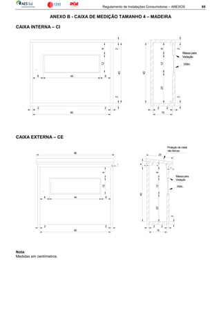 Regulamento de Instalações Consumidoras – ANEXOS 60
ANEXO B - CAIXA DE MEDIÇÃO TAMANHO 4 – MADEIRA
CAIXA INTERNA – CI
CAIXA EXTERNA – CE
Nota:
Medidas em centímetros.
812
8 44 8
2
40
2
2 2
60
2 2
15
2
20128
40
2
Vidro
Massa para
Vedação
15
2
8
128
8 44
40
20
2
2
Vidro
Massa para
Vedação
128
2 2
60
2
1
3
23
Proteção de metal
não ferroso
66
1
4
 