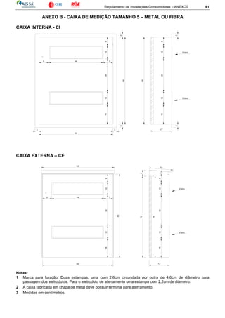Regulamento de Instalações Consumidoras – ANEXOS 61
ANEXO B - CAIXA DE MEDIÇÃO TAMANHO 5 – METAL OU FIBRA
CAIXA INTERNA - CI
CAIXA EXTERNA – CE
Notas:
1 Marca para furação: Duas estampas, uma com 2,6cm circundada por outra de 4,6cm de diâmetro para
passagem dos eletrodutos. Para o eletroduto de aterramento uma estampa com 2,2cm de diâmetro.
2 A caixa fabricada em chapa de metal deve possuir terminal para aterramento.
3 Medidas em centímetros.
812
8 44 8
80
60
17
128
80
Vidro
33
33
33
123018
30
Vidro
1812
17
8
128
8 44
78
Vidro
128
60
2
62
80
20
6
183012
183012
Vidro
78
 