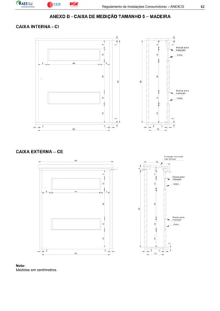 Regulamento de Instalações Consumidoras – ANEXOS 62
ANEXO B - CAIXA DE MEDIÇÃO TAMANHO 5 – MADEIRA
CAIXA INTERNA - CI
CAIXA EXTERNA – CE
Nota:
Medidas em centímetros.
812
8 44 8
2
80
2
2 2
60
2 2
15
2
128
80
2
Vidro
M assa para
Vedação
123018
30
Vidro
M assa para
Vedação
1218
15
2
8
128
8 44
80
2
2
Vidro
M assa para
Vedação
128
2 2
60
2
1
3
23
Proteção de m etal
não ferroso
66
1
4
183012
M assa para
Vedação
Vidro
183012
 
