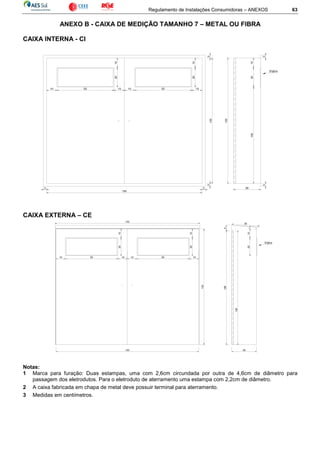 Regulamento de Instalações Consumidoras – ANEXOS 63
ANEXO B - CAIXA DE MEDIÇÃO TAMANHO 7 – METAL OU FIBRA
CAIXA INTERNA - CI
CAIXA EXTERNA – CE
Notas:
1 Marca para furação: Duas estampas, uma com 2,6cm circundada por outra de 4,6cm de diâmetro para
passagem dos eletrodutos. Para o eletroduto de aterramento uma estampa com 2,2cm de diâmetro.
2 A caixa fabricada em chapa de metal deve possuir terminal para aterramento.
3 Medidas em centímetros.
130
150
26
2010
130
Vidro
33
33
33
10 10
10
55
20
10
10
55 10
20
100
26
128
Vidro
2010
150
2
152
130
29
6
128
10 1055
20
10
10
55
20
10
10
 