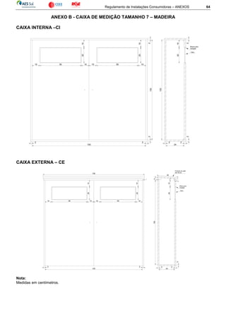 Regulamento de Instalações Consumidoras – ANEXOS 64
ANEXO B - CAIXA DE MEDIÇÃO TAMANHO 7 – MADEIRA
CAIXA INTERNA –CI
CAIXA EXTERNA – CE
Nota:
Medidas em centímetros.
10
2010
55 1010
1020
55 10
2
130
2
2 2
150
2 2
24
2
2010
130
2
Vidro
Massa para
Vedação
2 2
150
2
1
3
Proteção de metal
não ferroso
156
1
4
10
2010
1020
105510 5510
32
1020
Vidro
Massa para
Vedação
24
2
130
2
2
 