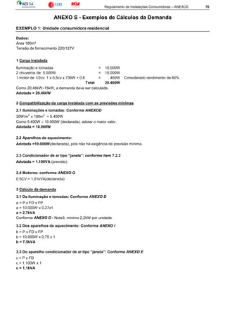Regulamento de Instalações Consumidoras – ANEXOS 76
ANEXO S - Exemplos de Cálculos da Demanda
EXEMPLO 1: Unidade consumidora residencial
Dados:
Área 180m²
Tensão de fornecimento 220/127V
1 Carga instalada
Iluminação e tomadas = 10.000W
2 chuveiros de 5.000W = 10.000W
1 motor de 1/2cv: 1 x 0,5cv x 736W ÷ 0,8 = 460W Considerado rendimento de 80%
Total 20.460W
Como 20,46kW>15kW, a demanda deve ser calculada.
Adotada = 20.46kW
2 Compatibilização da carga instalada com as previsões mínimas
2.1 Iluminações e tomadas: Conforme ANEXOD
30W/m
2
x 180m
2
= 5.400W
Como 5.400W < 10.000W (declarada), adotar o maior valor.
Adotada = 10.000W
2.2 Aparelhos de aquecimento:
Adotada =10.000W(declarada), pois não há exigência de previsão mínima.
2.3 Condicionador de ar tipo “janela”: conforme item 7.2.2
Adotada = 1.100VA (previsto)
2.4 Motores: conforme ANEXO G
0,5CV = 1,01kVA(declarada)
3 Cálculo da demanda
3.1 Da iluminação e tomadas: Conforme ANEXO D
a = P x FD x FP
a = 10.000W x 0,27x1
a = 2,7kVA
Conforme ANEXO D - Nota3, mínimo 2,2kW por unidade.
3.2 Dos aparelhos de aquecimento: Conforme ANEXO I
b = P x FD x FP
b = 10.000W x 0,75 x 1
b = 7,5kVA
3.3 Do aparelho condicionador de ar tipo “janela”: Conforme ANEXO E
c = P x FD
c = 1.100W x 1
c = 1,1kVA
 