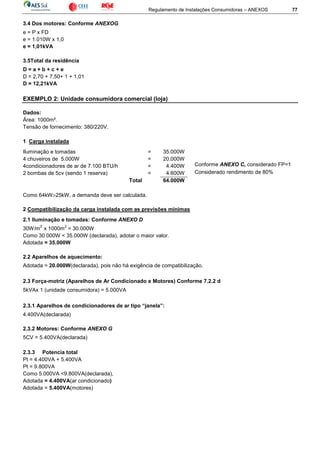 Regulamento de Instalações Consumidoras – ANEXOS 77
3.4 Dos motores: Conforme ANEXOG
e = P x FD
e = 1.010W x 1,0
e = 1,01kVA
3.5Total da residência
D = a + b + c + e
D = 2,70 + 7,50+ 1 + 1,01
D = 12,21kVA
EXEMPLO 2: Unidade consumidora comercial (loja)
Dados:
Área: 1000m².
Tensão de fornecimento: 380/220V.
1 Carga instalada
Iluminação e tomadas = 35.000W
4 chuveiros de 5.000W = 20.000W
4condicionadores de ar de 7.100 BTU/h = 4.400W
2 bombas de 5cv (sendo 1 reserva) = 4.600W
Total 64.000W
Como 64kW>25kW, a demanda deve ser calculada.
2 Compatibilização da carga instalada com as previsões mínimas
2.1 Iluminação e tomadas: Conforme ANEXO D
30W/m
2
x 1000m
2
= 30.000W
Como 30.000W < 35.000W (declarada), adotar o maior valor.
Adotada = 35.000W
2.2 Aparelhos de aquecimento:
Adotada = 20.000W(declarada), pois não há exigência de compatibilização.
2.3 Força-motriz (Aparelhos de Ar Condicionado e Motores) Conforme 7.2.2 d
5kVAx 1 (unidade consumidora) = 5.000VA
2.3.1 Aparelhos de condicionadores de ar tipo “janela”:
4.400VA(declarada)
2.3.2 Motores: Conforme ANEXO G
5CV = 5.400VA(declarada)
2.3.3 Potencia total
Pt = 4.400VA + 5.400VA
Pt = 9.800VA
Como 5.000VA <9.800VA(declarada),
Adotada = 4.400VA(ar condicionado)
Adotada = 5.400VA(motores)
Conforme ANEXO C, considerado FP=1
Considerado rendimento de 80%
 