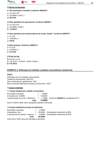 Regulamento de Instalações Consumidoras – ANEXOS 78
3 Cálculo da demanda
3.1 Da iluminação e tomadas: Conforme ANEXO D
a = P x FD x FP
a = 35.000W x 0,86 x 1
a= 30,1kVA
3.2 Dos aparelhos de aquecimento: Conforme ANEXO I
b = P x FD x FP
b = 20.000W x 0,66x 1
b = 13,2kVA
3.3 Dos aparelhos de condicionadores de ar tipo “janela”: Conforme ANEXO F
c = P x FD
c = 5.000VA x 1
c = 5kVA
3.4 Dos motores: Conforme ANEXO G
e = P x FD
e = 5.400VA x 1
e = 5,4 kVA
3.5Total da loja
D = a + b + c + e
D = 30,1kVA + 13,2kVA + 5kVA+ 5,4kVA
D = 53.7kVA
EXEMPLO 3: Edificação de múltiplas unidades consumidoras residenciais
Dados:
Edificação com 24 unidades consumidoras
Tensão de fornecimento: 220/127V
Área construída por apartamento: 74m
2
Área construída destinada ao serviço (condomínio): 140m
2
1 Cargas instaladas
1.1 Carga instalada por unidade consumidora:
Iluminação e tomadas = 3.400W
2 chuveiros de 5.000W = 10.000W
1condicionador de ar de 7.100 BTU/h = 1.100W Conforme ANEXO C, considerado FP=1
Total 14.500W
Como 14.5kW<15kW, não é necessário calcular a demanda.
1.2 Carga instalada de serviço (condomínio):
Iluminação e tomadas = 3.400W
2 elevadores 10cv = 18.400W Considerado rendimento de 80%
2 bombas de 5cv (sendo 1 reserva) = 4.600W Considerado rendimento de 80%
Total 26.400W
Como 26,4>15kW, deve ser calculada a demanda.
 