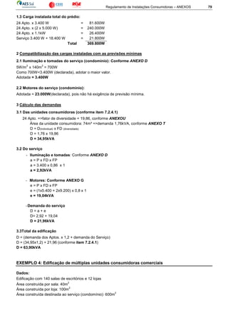 Regulamento de Instalações Consumidoras – ANEXOS 79
1.3 Carga instalada total do prédio:
24 Apto. x 3.400 W = 81.600W
24 Apto. x (2 x 5.000 W) = 240.000W
24 Apto. x 1.1kW = 26.400W
Serviço 3.400 W + 18.400 W = 21.800W
Total 369.800W
2 Compatibilização das cargas instaladas com as previsões mínimas
2.1 Iluminação e tomadas do serviço (condomínio): Conforme ANEXO D
5W/m
2
x 140m
2
= 700W
Como 700W<3.400W (declarada), adotar o maior valor.
Adotada = 3.400W
2.2 Motores do serviço (condomínio):
Adotada = 23.000W(declarada), pois não há exigência de previsão mínima.
3 Cálculo das demandas
3.1 Das unidades consumidoras (conforme item 7.2.4.1)
24 Apto. =>fator de diversidade = 19,86, conforme ANEXOU
Área da unidade consumidora: 74m² =>demanda 1,76kVA, conforme ANEXO T
D = D(individual) x FD (diversidade)
D = 1,76 x 19,86
D = 34,95kVA
3.2 Do serviço
- Iluminação e tomadas: Conforme ANEXO D
a = P x FD x FP
a = 3.400 x 0,86 x 1
a = 2,92kVA
- Motores: Conforme ANEXO G
e = P x FD x FP
e = (1x5.400 + 2x9.200) x 0,8 x 1
e = 19,04kVA
-Demanda do serviço
D = a + e
D= 2,92 + 19,04
D = 21,96kVA
3.3Total da edificação
D = (demanda dos Aptos. x 1,2 + demanda do Serviço)
D = (34,95x1,2) + 21,96 (conforme item 7.2.4.1)
D = 63,90kVA
EXEMPLO 4: Edificação de múltiplas unidades consumidoras comerciais
Dados:
Edificação com 140 salas de escritórios e 12 lojas
Área construída por sala: 40m
2
Área construída por loja: 100m
2
Área construída destinada ao serviço (condomínio): 600m
2
 