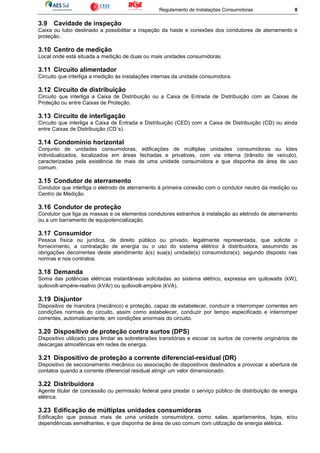 Regulamento de Instalações Consumidoras 8
3.9 Cavidade de inspeção
Caixa ou tubo destinado a possibilitar a inspeção da haste e conexões dos condutores de aterramento e
proteção.
3.10 Centro de medição
Local onde está situada a medição de duas ou mais unidades consumidoras.
3.11 Circuito alimentador
Circuito que interliga a medição às instalações internas da unidade consumidora.
3.12 Circuito de distribuição
Circuito que interliga a Caixa de Distribuição ou a Caixa de Entrada de Distribuição com as Caixas de
Proteção ou entre Caixas de Proteção.
3.13 Circuito de interligação
Circuito que interliga a Caixa de Entrada e Distribuição (CED) com a Caixa de Distribuição (CD) ou ainda
entre Caixas de Distribuição (CD´s).
3.14 Condomínio horizontal
Conjunto de unidades consumidoras, edificações de múltiplas unidades consumidoras ou lotes
individualizados, localizados em áreas fechadas e privativas, com via interna (trânsito de veículo),
caracterizadas pela existência de mais de uma unidade consumidora e que disponha de área de uso
comum.
3.15 Condutor de aterramento
Condutor que interliga o eletrodo de aterramento à primeira conexão com o condutor neutro da medição ou
Centro de Medição.
3.16 Condutor de proteção
Condutor que liga as massas e os elementos condutores estranhos à instalação ao eletrodo de aterramento
ou a um barramento de equipotencialização.
3.17 Consumidor
Pessoa física ou jurídica, de direito público ou privado, legalmente representada, que solicite o
fornecimento, a contratação de energia ou o uso do sistema elétrico à distribuidora, assumindo as
obrigações decorrentes deste atendimento à(s) sua(s) unidade(s) consumidora(s), segundo disposto nas
normas e nos contratos.
3.18 Demanda
Soma das potências elétricas instantâneas solicitadas ao sistema elétrico, expressa em quilowatts (kW),
quilovolt-ampère-reativo (kVAr) ou quilovolt-ampère (kVA).
3.19 Disjuntor
Dispositivo de manobra (mecânico) e proteção, capaz de estabelecer, conduzir e interromper correntes em
condições normais do circuito, assim como estabelecer, conduzir por tempo especificado e interromper
correntes, automaticamente, em condições anormais do circuito.
3.20 Dispositivo de proteção contra surtos (DPS)
Dispositivo utilizado para limitar as sobretensões transitórias e escoar os surtos de corrente originários de
descargas atmosféricas em redes de energia.
3.21 Dispositivo de proteção a corrente diferencial-residual (DR)
Dispositivo de seccionamento mecânico ou associação de dispositivos destinados a provocar a abertura de
contatos quando a corrente diferencial residual atingir um valor dimensionado.
3.22 Distribuidora
Agente titular de concessão ou permissão federal para prestar o serviço público de distribuição de energia
elétrica.
3.23 Edificação de múltiplas unidades consumidoras
Edificação que possua mais de uma unidade consumidora, como salas, apartamentos, lojas, e/ou
dependências semelhantes, e que disponha de área de uso comum com utilização de energia elétrica.
 