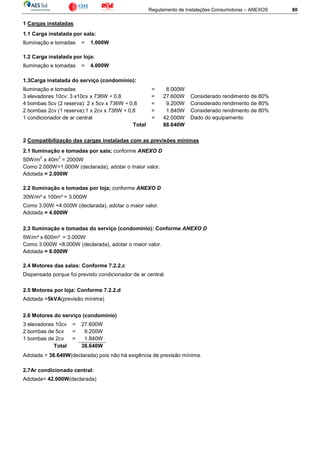 Regulamento de Instalações Consumidoras – ANEXOS 80
1 Cargas instaladas
1.1 Carga instalada por sala:
Iluminação e tomadas = 1.000W
1.2 Carga instalada por loja:
Iluminação e tomadas = 4.000W
1.3Carga instalada do serviço (condomínio):
Iluminação e tomadas = 8.000W
3 elevadores 10cv: 3 x10cv x 736W ÷ 0,8 = 27.600W Considerado rendimento de 80%
4 bombas 5cv (2 reserva): 2 x 5cv x 736W ÷ 0,8 = 9.200W Considerado rendimento de 80%
2 bombas 2cv (1 reserva):1 x 2cv x 736W ÷ 0,8 = 1.840W Considerado rendimento de 80%
1 condicionador de ar central = 42.000W Dado do equipamento
Total 88.640W
2 Compatibilização das cargas instaladas com as previsões mínimas
2.1 Iluminação e tomadas por sala; conforme ANEXO D
50W/m
2
x 40m
2
= 2000W
Como 2.000W>1.000W (declarada), adotar o maior valor.
Adotada = 2.000W
2.2 Iluminação e tomadas por loja; conforme ANEXO D
30W/m² x 100m² = 3.000W
Como 3.00W <4.000W (declarada), adotar o maior valor.
Adotada = 4.000W
2.3 Iluminação e tomadas do serviço (condomínio): Conforme ANEXO D
5W/m² x 600m² = 3.000W
Como 3.000W <8.000W (declarada), adotar o maior valor.
Adotada = 8.000W
2.4 Motores das salas: Conforme 7.2.2.c
Dispensada porque foi previsto condicionador de ar central.
2.5 Motores por loja: Conforme 7.2.2.d
Adotada =5kVA(previsão mínima)
2.6 Motores do serviço (condomínio)
Adotada = 38.640W(declarada) pois não há exigência de previsão mínima.
2.7Ar condicionado central:
Adotada= 42.000W(declarada)
3 elevadores 10cv = 27.600W
2 bombas de 5cv = 9.200W
1 bombas de 2cv = 1.840W
Total 38.640W
 
