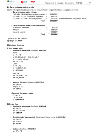 Regulamento de Instalações Consumidoras – ANEXOS 81
2.8 Carga instalada total do prédio
C(total) = Carga instalada das unidades consumidoras + carga instalada de serviço (condomínio)
- Carga instalada (salas e lojas):
140 salas x 2.000W (iluminação e tomada) = 280.000W
12 lojas x 4.000W (iluminação e tomada) = 48.000W
12 lojas x 5.000VA x 0,92 (força motriz) = 55.200W Considerado fator de potência de 0,92
Total 383.200W
- Carga instalada do serviço (condomínio):
Iluminação e tomadas = 8.000W
Motores = 38.640W
Ar cond. central = 42.000W
Total 88.640W
C(total) = 383.200 + 88.640
C(total) = 471.840W
3Cálculo de demanda
3.1Das salas e lojas:
- Iluminação e tomadas: Conforme ANEXO D
Salas:
a’ = P x FD
a‘=(20.000 x 0,86) + (260.000 x 0,7)
a’ =17.200 + 182.000
a’= 199,2kVA
Lojas:
a" = P x FD
a” =48.000 x 0,86
a” = 41,28kVA
a= a’ +a”
a = 199,20 + 41,28
a = 240,48kVA
- Motores das Lojas: Conforme ANEXO G
e = P x FD
e =(12x 5) x 0,7
e = 42kVA
-Demanda das salas e lojas
D = a + e
D= 240,48 + 42
D = 282,48kVA
3.2Do serviço
- Iluminação e tomadas: Conforme ANEXO D
a = P x FD
a = 8.000 x 0,86
a = 6,88kVA
- Condicionador de ar central: Demanda conforme a nota do ANEXO F
d = P x FD
d = 42 x 1,0
d = 42kVA
- Motores: Conforme ANEXO G
e = ∑P x FD
 