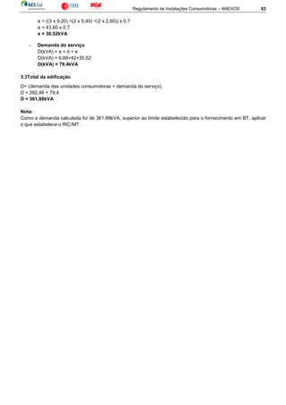 Regulamento de Instalações Consumidoras – ANEXOS 82
e = ((3 x 9,20) +(2 x 5,40) +(2 x 2,60)) x 0,7
e = 43,60 x 0,7
e = 30,52kVA
- Demanda do serviço
D(kVA) = a + d + e
D(kVA) = 6,88+42+30,52
D(kVA) = 79,4kVA
3.3Total da edificação
D= (demanda das unidades consumidoras + demanda do serviço)
D = 282,48 + 79,4
D = 361,88kVA
Nota:
Como a demanda calculada foi de 361,88kVA, superior ao limite estabelecido para o fornecimento em BT, aplicar
o que estabelece o RIC/MT.
 