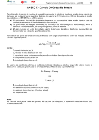 Regulamento de Instalações Consumidoras – ANEXOS 86
ANEXO X - Cálculo De Queda De Tensão
Para liberação de centro de medição é necessário apresentar o cálculo de queda de tensão desde o ponto de
derivação até o disjuntor geral, quando a distância for superior a 20 (vinte) metros. O limite de queda de tensão
deve obedecer à NBR 5410 e os critérios abaixo:
a) 2% para centro de medição alimentado diretamente por um ramal de baixa tensão, desde a rede de
distribuição secundária da distribuidora até o disjuntor geral;
b) 2% para centro de medição alimentado por subestação de transformação ou transformador, desde a
derivação secundária destes, até o disjuntor geral do painel de medidor.
c) 2% para mais de um centro de medição, a partir da derivação da rede de distribuição ou secundário do
transformador até o disjuntor geral de cada centro.
Para cálculo de queda de tensão em circuito trifásico com carga concentrada no centro de medição admite-se
utilizar a seguinte fórmula:
010
Vn
ZI3
v(%) ×
×××
=
l
D
sendo:
DV=queda de tensão em %
Vn= tensão de linha do circuito em Volt
I= corrente da carga, neste caso adotar corrente nominal do disjuntor em Ampère
ℓ= comprimento do circuito em km
Z=impedância do condutor em Ω
Os valores de resistências elétricas e reatâncias indutivas indicados na tabela a seguir são valores médios e
destinam-se a cálculos aproximados de circuitos elétricos, utilizando-se a seguinte fórmula:
Z= Rcosφ + Xsenφ
ou
Z= R + jX
Z=impedância do condutor em Ω
R= resistência do condutor em Ω/km (ver tabela)
X= reatância do condutor em Ω/km (ver tabela)
Φ= ângulo de fase
Nota:
No caso de utilização de cabos em paralelo nos circuitos de interligação, a impedância deve ser dividida pelo
números de circuitos.
 