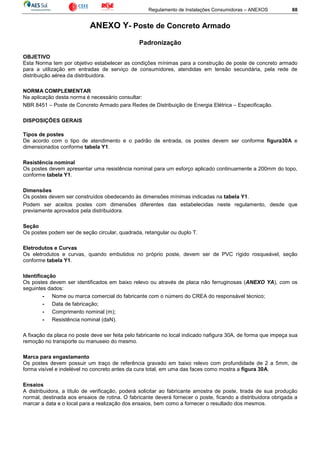 Regulamento de Instalações Consumidoras – ANEXOS 88
ANEXO Y- Poste de Concreto Armado
Padronização
OBJETIVO
Esta Norma tem por objetivo estabelecer as condições mínimas para a construção de poste de concreto armado
para a utilização em entradas de serviço de consumidores, atendidas em tensão secundária, pela rede de
distribuição aérea da distribuidora.
NORMA COMPLEMENTAR
Na aplicação desta norma é necessário consultar:
NBR 8451 – Poste de Concreto Armado para Redes de Distribuição de Energia Elétrica – Especificação.
DISPOSIÇÕES GERAIS
Tipos de postes
De acordo com o tipo de atendimento e o padrão de entrada, os postes devem ser conforme figura30A e
dimensionados conforme tabela Y1.
Resistência nominal
Os postes devem apresentar uma resistência nominal para um esforço aplicado continuamente a 200mm do topo,
conforme tabela Y1.
Dimensões
Os postes devem ser construídos obedecendo às dimensões mínimas indicadas na tabela Y1.
Podem ser aceitos postes com dimensões diferentes das estabelecidas neste regulamento, desde que
previamente aprovados pela distribuidora.
Seção
Os postes podem ser de seção circular, quadrada, retangular ou duplo T.
Eletrodutos e Curvas
Os eletrodutos e curvas, quando embutidos no próprio poste, devem ser de PVC rígido rosqueável, seção
conforme tabela Y1.
Identificação
Os postes devem ser identificados em baixo relevo ou através de placa não ferruginosas (ANEXO YA), com os
seguintes dados:
- Nome ou marca comercial do fabricante com o número do CREA do responsável técnico;
- Data de fabricação;
- Comprimento nominal (m);
- Resistência nominal (daN).
A fixação da placa no poste deve ser feita pelo fabricante no local indicado nafigura 30A, de forma que impeça sua
remoção no transporte ou manuseio do mesmo.
Marca para engastamento
Os postes devem possuir um traço de referência gravado em baixo relevo com profundidade de 2 a 5mm, de
forma visível e indelével no concreto antes da cura total, em uma das faces como mostra a figura 30A.
Ensaios
A distribuidora, a título de verificação, poderá solicitar ao fabricante amostra de poste, tirada de sua produção
normal, destinada aos ensaios de rotina. O fabricante deverá fornecer o poste, ficando a distribuidora obrigada a
marcar a data e o local para a realização dos ensaios, bem como a fornecer o resultado dos mesmos.
 