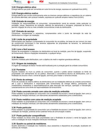 Regulamento de Instalações Consumidoras 9
3.24 Energia elétrica ativa
Energia elétrica que pode ser convertida em outra forma de energia, expressa em quilowatt-hora (kWh).
3.25 Energia elétrica reativa
Energia elétrica que circula continuamente entre os diversos campos elétricos e magnéticos de um sistema
de corrente alternada, sem produzir trabalho, expressa em quilovolt–ampère–reativo–hora (kVArh).
3.26 Entrada de energia
Instalação de responsabilidade do consumidor, compreendendo ramal de entrada, poste particular ou
pontalete, caixas, dispositivos de proteção, eletrodo de aterramento e ferragens, preparada de forma a
permitir a ligação de uma ou mais unidades consumidoras à rede da distribuidora.
3.27 Entrada de serviço
Condutores, equipamentos e acessórios, compreendidos entre o ponto de derivação da rede da
distribuidora e a origem da instalação.
3.28 Limite de propriedade
Demarcações que separam a propriedade do consumidor da via pública, de áreas de uso comum (no caso
de condomínios horizontais) e dos terrenos adjacentes de propriedade de terceiros, no alinhamento
designado pelo poder público.
3.29 Livre e fácil acesso
Acesso de empregados e prepostos da distribuidora ao local da medição, para fins de ligação, suspensão
de fornecimento, leitura e inspeções necessárias, a qualquer tempo.
3.30 Medidor
Aparelho instalado pela distribuidora, com o objetivo de medir e registrar grandezas elétricas.
3.31 Origem da instalação
A origem da instalação de Baixa Tensão está localizada junto à proteção geral da unidade consumidora.
3.32 Pontalete
Suporte instalado no muro ou prédio do consumidor, quando o prédio estiver localizado no limite da
propriedade com alinhamento da via pública, observada a conveniência técnica da distribuidora, com a
finalidade de ancorar e fixar o ramal de ligação, servindo para instalar o ramal de entrada.
3.33 Ponto de entrega
Ponto de conexão do sistema elétrico da distribuidora com as instalações elétricas da unidade consumidora,
até o qual a distribuidora é responsável pelo fornecimento de energia elétrica, participando dos
investimentos necessários e responsabilizando-se pela execução dos serviços, operação e manutenção,
caracterizando-se como limite de responsabilidade de fornecimento.
3.34 Poste concreto armado com caixa de medição embutida
Poste instalado na propriedade do consumidor com a finalidade de ancorar o ramal de ligação, bem como a
instalação de medição individual, com fabricantes devidamente cadastrados junto à distribuidora.
3.35 Poste metálico com caixa de medição acoplada
Poste instalado na propriedade do consumidor com a finalidade de ancorar o ramal de ligação, bem como a
instalação de medição individual, com fabricantes devidamente cadastrados junto à distribuidora.
3.36 Poste particular
Poste instalado na propriedade do consumidor com a finalidade de ancorar o ramal de ligação, bem como a
instalação da medição, podendo ainda sustentar linhas de comunicação e dados.
3.37 Poste particular compartilhado
Poste instalado na divisa entre duas propriedades com a finalidade de ancorar o ramal de ligação, bem
como a instalação de duas medições individuais monofásicas.
3.38 Quadro ou painel de medidores
Quadro destinado à instalação dos medidores, seus acessórios e dispositivos de proteção, localizado em
centro(s) de medição.
 